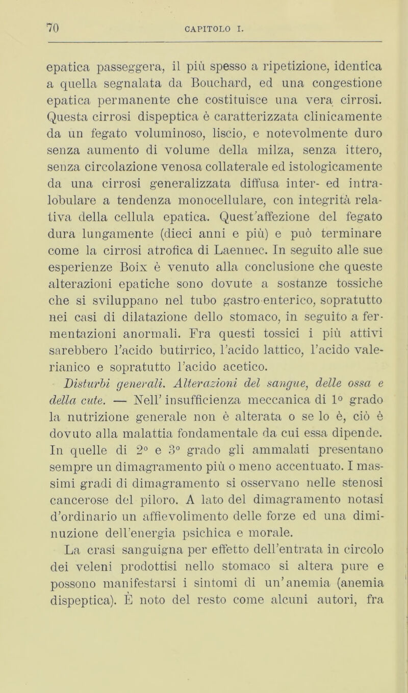 epatica passeggera, il piii spesso a ripetizione, identica a quella segnalata da Bouchard, ed una congestioue epatica permanente che costituisce una vera cirrosi. Questa cirrosi dispeptica e caratterizzata clinicaraente da un fegato voluminoso, liscio, e notevolmente duro senza aumento di volume della milza, senza ittero, senza circolazione veiiosa collaterale ed istologicamente da una cirrosi generalizzata diffusa inter- ed intra- lobulare a tendenza monocellulare, con integrita rela- tiva della cellula epatica. Quest'affezione del fegato dura lungamente (died anni e piii) e puo terminare come la cirrosi atrofica di Laennec. In seguito alle sue esperienze Boix e venuto alia conclusione che queste alterazioni epatiche sono dovute a sostanze tossiche che si sviluppano nel tubo gastro enterico, sopratutto nei casi di dilatazione dello stomaco, in seguito a fer- mentazioni anormali. Fra questi tossici i piii attivi sarebbero I’acido butirrico, I’acido lattico, Tacido vale- rianico e sopratutto I’acido acetico. Distiirhi generali. Alterazioni del sangue, delle ossa e della cute. — Nell’ insufficienza meccanica di 1° grade la nutrizione generale non e alterata o se lo b, do e dovuto alia malattia fondamentale da cui essa dipende. In quelle di 2° e 3° grade gli ammalati presentano sempre im dimagramento piii o meno accentuate. I mas- si mi gradi di dimagramento si osservano nelle stenosi cancerose del piloro. A lato del dimagramento notasi d’ordinario un affievolimento delle forze ed una dimi- nuzione dell’energia psichica e morale. La crasi sanguigna per effetto dell’entrata in circolo dei veleni prodottisi nello stomaco si altera pure e possono manifestarsi i sintomi di un’anemia (anemia dispeptica). E noto del resto come alcuni autori, fra