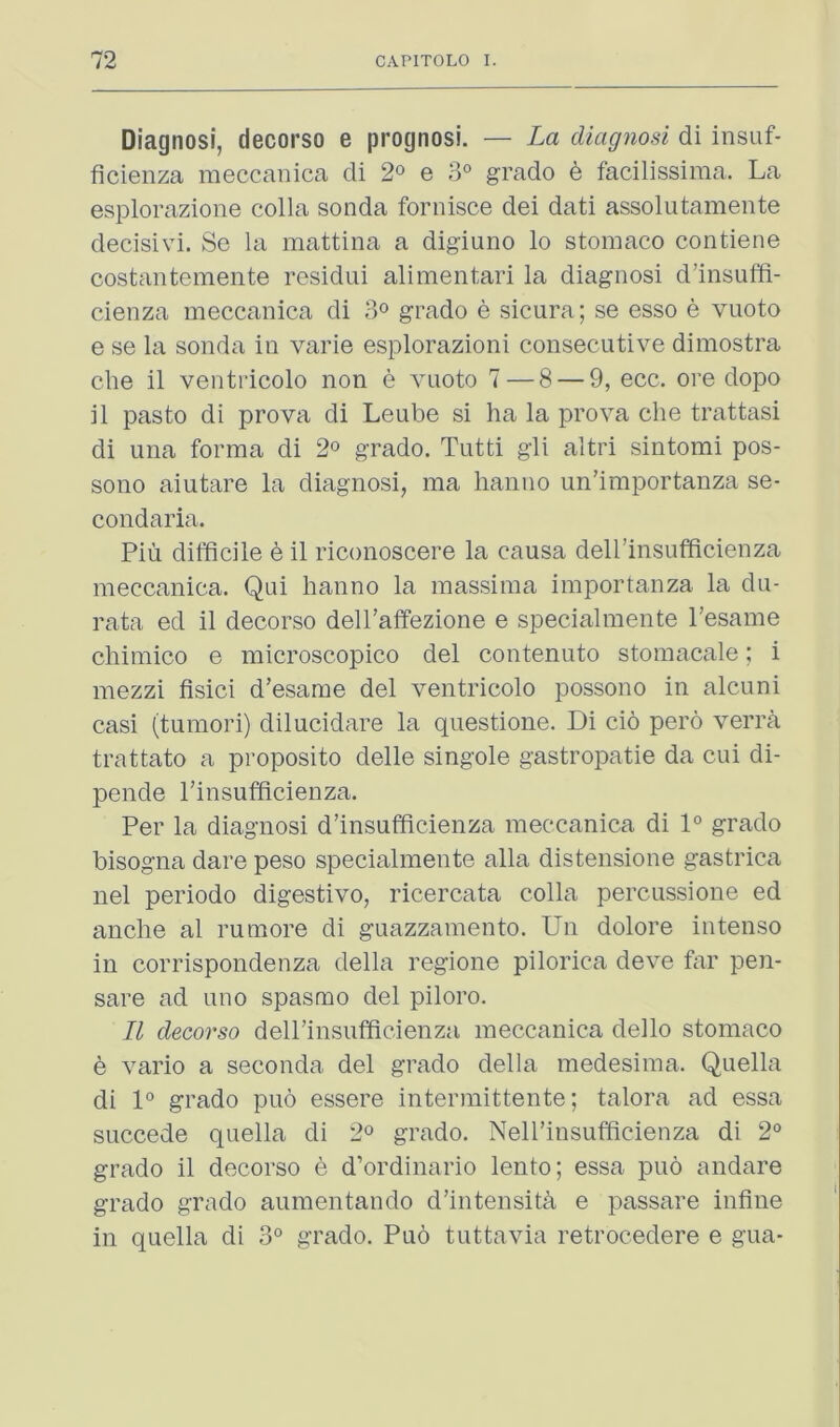 Diagnosi, decorso e prognosi. — La diagnosi di insuf- ficienza meccanica di 2^ e grado 6 facilissiraa. La esplorazione colla sonda fornisce dei dati assolutamente decisivi. Se la mattina a digiuno lo stomaco contiene costantemente residui alimentari la diagnosi d’insuffi- cienza meccanica di 3° grado e sicura; se esso e vuoto e se la sonda in varie esplorazioni consecutive dimostra die il ventiicolo non e vuoto 7 — 8 — 9, ecc. ore dopo il paste di prova di Leube si ha la prova die trattasi di una forma di 2° grado. Tutti gli altri sintomi pos- sono aiutare la diagnosi, ma lianno un’importanza se- condaria. Piu difficile e il riconoscere la causa deirinsufficienza meccanica. Qui lianno la massima importanza la du- rata ed il decorso delPaifezione e specialmente I’esame cliimico e microscopico del contenuto stomacale; i inezzi fisici d’esame del ventricolo possono in alcuni casi (tumori) diluddare la questione. Di cio pero verra trattato a proposito delle singole gastropatie da cui di- pende I’insufficienza. Per la diagnosi d’insuffidenza meccanica di 1° grado bisogna dare peso specialmente alia distensione gastrica nel periodo digestive, ricercata colla percussione ed anclie al rumore di guazzaniento. Un dolore intense in corrispondenza della regioiie pilorica deve far pen- sare ad uno spasmo del piloro. Il decorso deirinsufficienza meccanica ddlo stomaco h vario a seconda del grado della medesima. Quella di 1° grado puo essere intermittente; talora ad essa succede quella di 2° grado. Nell’insufficienza di 2° grado il decorso e d’ordinario lento; essa puo andare grado grado aumentando d’intensiffi e passare infine in quella di 3° grado. Puo tuttavia retrocedere e gua-