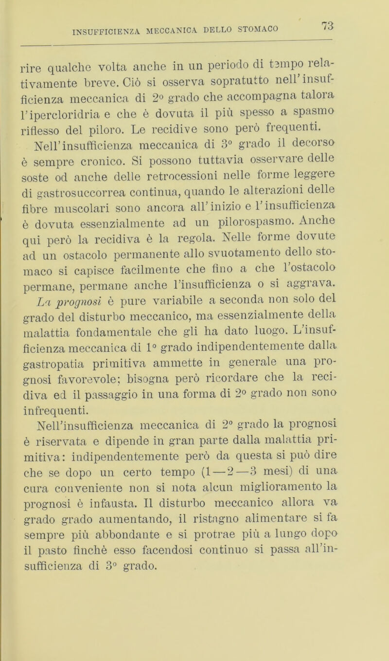 rire qualchc volta anche in un periodo di t3inpo rela- tivaraente breve. Cio si osserva sopratutto nell insuf- ficienza meccanica di 2° grade che accorapagna talora ripercloridria e che e dovnta il pin spesso a spasino riflesso del piloro. Le recidive sono pero frequenti. Nell’insiifficienza meccanica di 3° grade il decerse e sempre crenice. Si pessene tuttavia esservare delle seste ed anche delle retrecessieni nelle ferine leggere di gastresLiccerrea centinua, quande le alterazieni delle fibre mnscelari sene ancera all’inizie e I’insufficienza e devuta essenzialraente ad un pilerespasme. Anche qui pero la recidiva 6 la regola. Nelle forme dovute ad un ostacolo permanente alio svuotamento delle sto- maco si capisce facilmeute che hue a che I’estacole permane, permane anche rinsufficienza o si aggrava. La prognosi e pure variabile a seconda non solo del grade del disturbo meccanico, ma essenzialmente della malattia fondamentale che gli ha date luogo. L’insuf- ficienza meccanica di 1° grade indipendentemente dalla gastropatia priraitiva ammette in generale una pro- gnosi favorevole; bisogna pero ricordare che la reci- diva ed il passaggio in una forma di 2° grade non sono infrequenti. Nell’insufficienza meccanica di 2° grado la prognosi e riservata e dipende in gran parte dalla malattia pri- mitiva: indipendentemente pero da questa si puo dire che se dopo un certo tempo (1 — 2—3 mesi) di una cura coiiveniente non si nota alcun miglioramento la prognosi e infausta. Il disturbo meccanico allora va grado grado aumentaudo, il ristagno alimentare si fa sempre piu abbondante e si protrae piii a luugo dope il paste finche esso facendosi continue si passa all’in- sufficieuza di 3° grado.