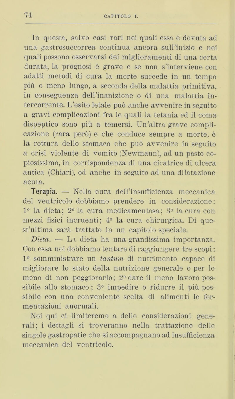 In qiiesta, salvo casi rari nei quali essa e dovuta ad una gastrosucoorrea continua ancora sull’inizio e nei quali possono osservarsi dei miglioramenti di una certa durata, la prognosi e grave e se non s’interviene con adatti metodi di cura la morte succede in un tempo pin o meno lungo, a seconda della malattia primitiva, in conseguenza deirinanizione o di una malattia in- tercorrente. L’eslto letale pud anche avvenire in seguito a gravi complicazioni fra le quali la tetania ed il coma dispeptico sono piu a temersi. Un’altra grave compli- cazione (rara pero) e che conduce sempre a morte^ e la rottura dello stomaco che puo avvenire in seguito a crisi violente di vomito (Newmann), ad un pasto co- piosissimo, in corrispondenza di una cicatrice di ulcera antica (Chiari), od anche in seguito ad una dilatazione acuta. Terapia. — Nella cura deirinsufficienza meccanica del ventricolo dobbiamo prendere in considerazione: 1° la dieta; 2° la cura medicamentosa; 3° la cura con mezzi fisici incruenti; 4° la cura chirurgica. Di que- st’ultima sara trattato in un capitolo speciale. Dieta. — Li dieta ha una grandissima importanza. Con essa noi dobbiamo tentare di raggiungere tre scopi: lo somministrare un tantum di nutrimento capace di migliorare lo stato della nutrizione generate o per lo meno di non peggiorarlo; 2° dare il meno lavoro pos- sibile alio stomaco ; 3° impedire o ridurre il piu pos- sibile con una conveniente scelta di alimenti le fer- mentazioni anormali. Noi qui ci limiteremo a delle considerazioni gene- rali; i dettagli si troveranno nella trattazione delle singole gastropatie che siaccompagnano ad insufficienza meccanica del ventricolo.