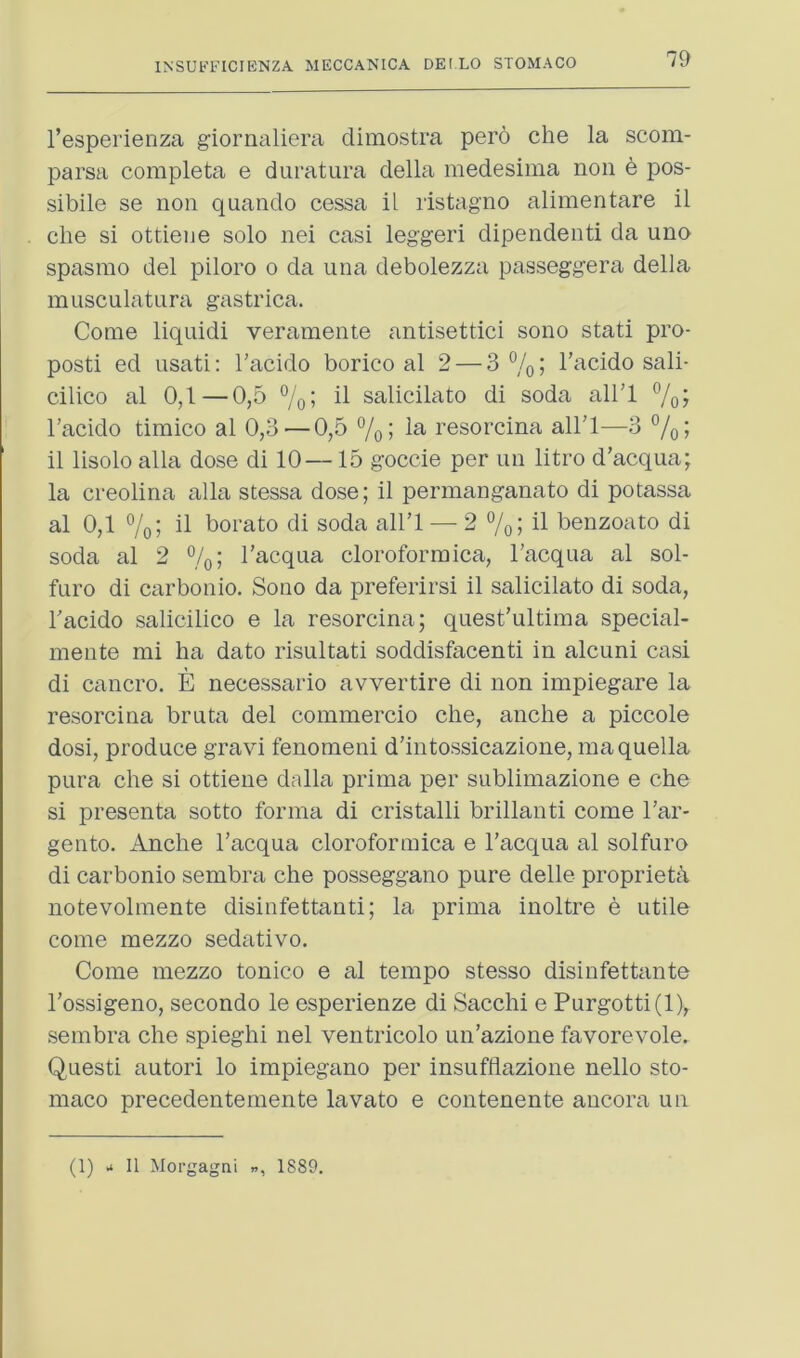 79 I’esperienza giornciliera dimostra pero die la scom- parsa completa e duratura della medesima non e pos- sibile se non quando cessa il ristagno alimentare il die si ottieiie solo nei casi legged dipendenti da uno spasnio del piloro o da una debolezza passeggera della musculatura gastrica. Come liquidi verainente antisettici sono stati pro- posti ed iisati; I’acido borico al 2 — 3 % I I’acido sail- dlico al 0,1—0,5 7o5 salicilato di soda all’l I’acido timico al 0,3—0,5 %; resordna all'l—3 7ol il lisolo alia dose di 10—15 gocde per im litro d'acqua; la creolina alia stessa dose; il permanganate di potassa al 0,1 7o; il borato di soda all’l — 2 o/ol il benzoate di soda al 2 %; I’acqua doroformica, Facqua al sol- furo di carboiiio. Sono da preferirsi il salicilato di soda, Facido salicilico e la resordna; quest'ultima spedal- mente mi ha date risultati soddisfacenti in alcuni casi di cancro. E necessario avvertire di non impiegare la resordna bruta del commercio die, andie a piccole dosi, produce gravi fenomeni d’intossicazione, maquella pura die si ottiene dalla prinia per sublimazione e che si presenta sotto forma di cristalli brillanti come Far- gento. Andie Facqua doroformica e Facqua al solfuro di carbonio sembra che posseggano pure delle propriety notevolniente disinfettanti; la prinia inoltre e utile come mezzo sedative. Come mezzo tonico e al tempo stesso disinfettante Fossigeno, secondo le esperienze di Sacchi e Purgotti(l),. sembra che spieghi nel ventricolo un’azione favorevole. Questi autori lo impiegano per insufflazione nello sto- niaco precedentemente lavato e contenente ancora un