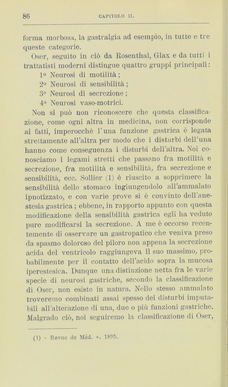 forma morbosa, la gastralgia ad esempio, in tutte e tre qiieste categ'orie. Oser, seguito in cio da Rosenthal, Glax e da tutti i trattatisti moderni distingue quattro gruppi principali: lo Neurosi di motilith; 2° Neurosi di sensibilita; 3° Neurosi di secrezione ; 4*^ Neurosi vaso-motrici. Non si puo non riconoscere che questa classifica- zione, come ogni altra in medicina, non corrisponde ai fatti, imperocche runa funzione gastrica e legata strettamente all’altra per modo che i disturbi deiruna hanno come conseguenza i disturbi dell’altra. Noi co- nosciamo i legami stretti che passano fra motilita e secrezione, fra motilith e sensibilita^ fra secrezione e sensibilita, ecc. Sollier (1) e riuscito a sopprimere la sensibilita dello stomaco ingiungendolo all’ammalato ipnotizzato, e con varie prove si e convinto dell’ane- stesia gastrica ; ebbene, in rapporto appunto con questa modificazione della sensibilita gastrica egli ha veduto pure modificarsi la secrezione. A me e occorso recen- temente di osservare un gastropatico che veniva preso da spasmo doloroso del piloro non appena la secrezione acida del ventricolo raggiungeva il suo massimo, pro- babilmente per il contatto dell’acido sopra la mucosa iperestesica. Dunque una distiuzione netta fra le varie specie di neurosi gastriche, secondo la classificazione di Oser, non esiste in natura. Nello stesso ammalato troveremo combinati assai spesso dei disturbi imputa- bili alhalterazione di una, due o piii funzioni gastriche. Malgrado cio, noi seguiremo la classificazione di Oser, ” . (1) ■' Revue cle Med. 18P5.