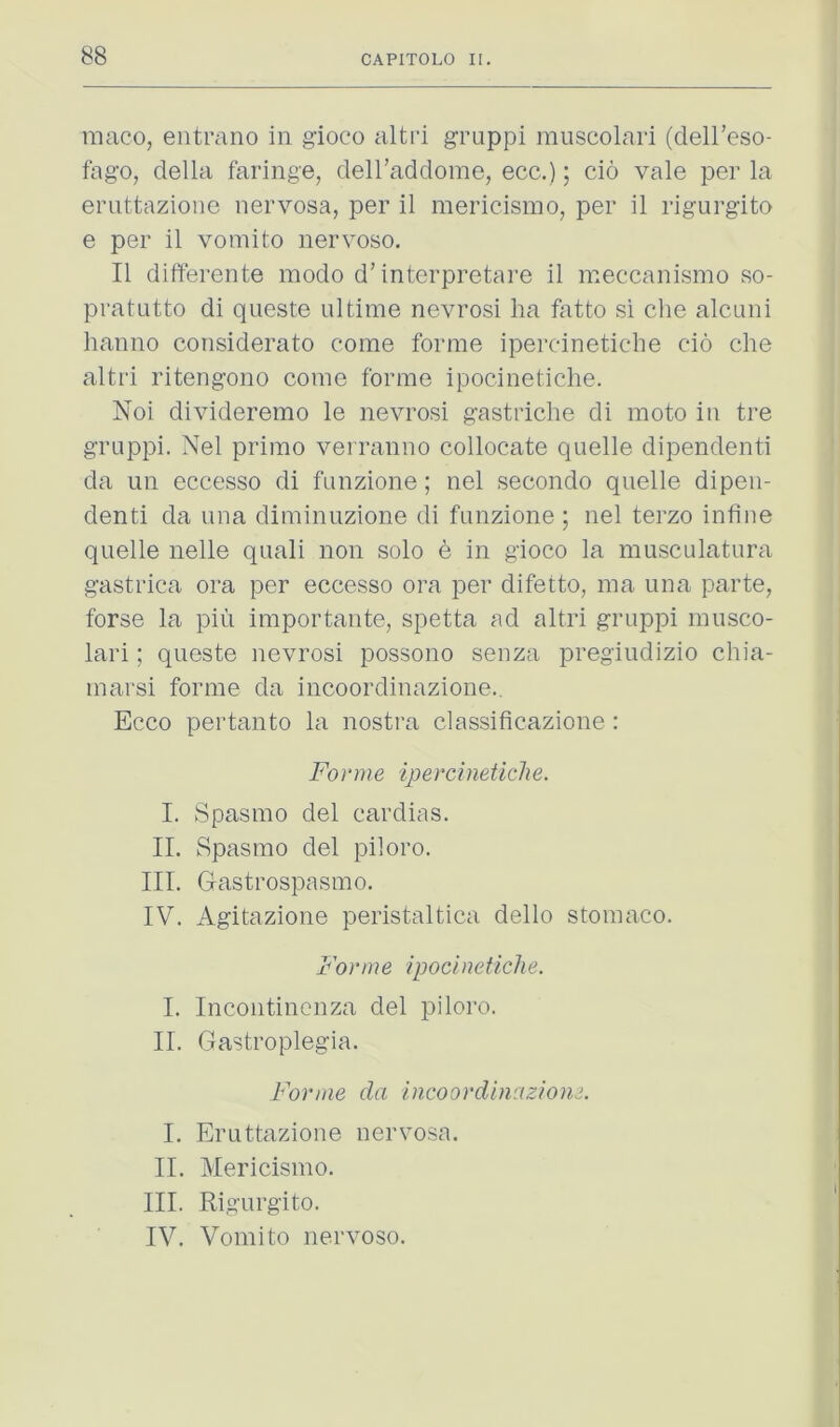 raaco, entrano in gioco altri gruppi muscolari (dell’eso- fago, della faringe, deH’addome, ecc.); cio vale per la eruttazione nervosa, per il mericismo, per il rigurgito e per 11 vomito nervoso. Il differente modo d'interpretare il meccanismo so- pratutto di queste ultime nevrosi lia fatto si che alcuni hanno considerato come forme ipercinetiche do che altri ritengono come forme ipocinetiche. Noi divideremo le nevrosi gastriche di moto in tre groppi. Nel primo verranno collocate quelle dipendenti da un eccesso di funzione; nel secondo quelle dipeii- denti da una diminuzione di funzione ; nel terzo infine quelle nelle quali non solo e in gioco la musculatura gastrica ora per eccesso ora per difetto, ma una parte, forse la pin importante, spetta ad altri gruppi musco- lari ; queste nevrosi possono senza pregiudizio chia- marsi forme da incoordinazione., Ecco pertanto la nostra classificazione : Forme ipercinetiche. I. Spasmo del cardias. IL Spasmo del piloro. III. Gastrospasmo. IV. Agitazione peristaltica dello stomaco. Forme ipocinetiche. I. Incontincnza del piloro. II. Gastroplegia. Forme da incoordinazione. I. Eruttazione nervosa. II. Mericismo. III. Rigurgito. IV. Vomito nervoso.