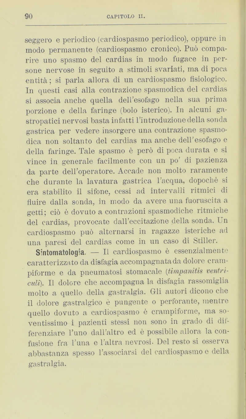 seggero e periodico (cardiospasmo periodico), oppure in modo permanente (cardiospasmo cronico). Puo compa- rire uno spasmo del cardias in modo fugace in per- sone nervose in seguito a stimoli svariati, ma di poca entity; si parla allora di im cardiospasmo fisiologico. In questi casi alia contrazione spasmodica del cardias si associa anche quella dell’esofago nella sua prima porzione e della fringe (bolo isterico). In alcuni ga- stropatici nervosi basta infatti I’introduzione della sonda gastrica per vedere insorgere una contrazione spasmo- dica non soltanto del cardias ma anche dell'esofago e della faringe. Tale spasmo e pero di poca durata e si vince in generale facilmente con un po’ di pazienza da parte delboperatore. Accade non molto raramente die durante la lavatura gastrica I’acqua, dopoche si era stabilito il sifone, cessi ad intervalli ritmici di fluire dalla sonda, in modo da avere una fuoruscita a getti; cio e dovuto a contrazioni spasmodiche ritmiche del cardias, provocate daireccitazione della sonda. Un cardiospasmo puo alternarsi in ragazze isteriche ad una pares! del cardias come in un caso di Stiller. Sintomatologia. — II cardiospasmo e essenzialment'' caratterizzato da disfagia accompagnatada dolore cram- piforme e da pneumatosi stomacale (timpanitis mntrt- cuU). II dolore die accompagna la disfagia rassoniiglia molto a quello della gastralgia. Gli autori dicono die il dolore gastralgico e pungente o perforante, mentre quello dovuto a cardiospasmo e crampiforme, ma so- ventissinio i pazienti stessi non sono in grado di dii- ferenziare I’uno dalbaltro ed e possibile allora la con- fusione fra runa e Taltra nevrosi- Del resto si osserva abbastanza spesso Tassociarsi del cardiospasmo e della