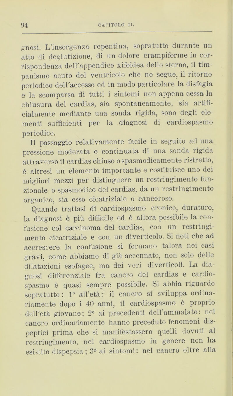 f’Rosi. L’insorg’enza repentina, sopratutto durante un atto di deglutizione, di un dolore crampiforrae in cor- rispondenza deirappendice xifoidea dello sterno, il tiin- panisnio acute del ventrieolo che ne segue, il ritorno periodico deiraecesso ed in mode particolare la disfagia e la scomparsa di tutti i sintomi non appena cessa la chiusura del cardias, sia spontaneamente, sia artifi- cialmente mediante una sonda rigida, sono degli ele- nienti sufficienti per la diagnosi di cardiospasmo periodico. Il passaggio relativanaente facile in seguito ad una pressione moderata e continuata di una sonda rigida attraverso il cardias chiuso ospasmodicamente ristretto, e altresi un elemento importante e costituisce uno dei migliori mezzi per distinguere un restringimento fun- zionale o spasinodico del cardias, da un restringimento organico, sia esso cicatriziale o canceroso. Quando trattasi di cardiospasmo cronico, duraturo, la diagnosi e piu difficile ed e allora possibile la con- fusione col carcinoma del cardias, con un restringi- mento cicatriziale e con un diverticolo. Si noti che ad accrescere la confusione si formano talora nei casi gravi, come abbiamo di gia accennato, non solo delle dilatazioni esofagee, ma dei vcri diverticoli. La dia- gnosi differenziale fra cancro del cardias e cardio- spasmo e quasi sempre possibile. Si abbia riguardo sopratutto: 1° all'eta: il cancro si sviluppa ordina- riamente dope i 40 anni, il cardiospasmo e proprio dell’eth giovaue; 2° ai precedenti dell’ammalato: nel cancro ordinaiiamente hanno preceduto fenomeni dis- peptici prima che si manifestassero quelli dovuti al restringimento, nel cardiospasmo in genere non ha esistito dispepsia; 3» ai sintomi: nel cancro oltre alia