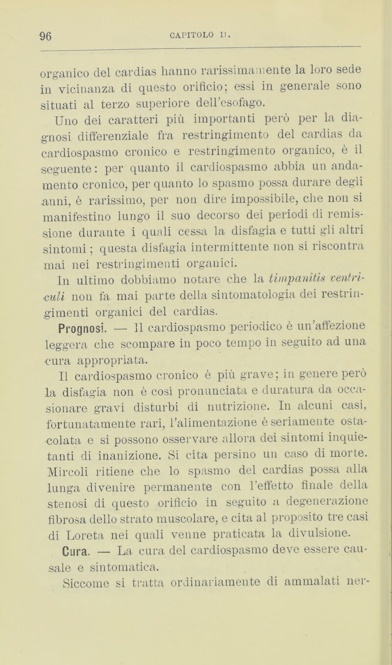 or^iiiiico cIgI Ccii'di&s liciniio rcirissnuiiitiGritG Is. loio sgcIg in viciiuinzs di quGsto orificio; Gssi in genGi’slG sono situati al terzo superiore deircsofago. Uno dei caratteri pin iinportanti pero per la dia- gnosi differenziale fra restringiinento del cardias da eardiospasino cronico e restringimeato organieo, e il seguente: per quanto il eardiospasino abbia un anda- mento cronico, per quanto lo spasmo possa durare degli iinni, e rarissinio, per non dire impossibile, die non si manifestino lungo il suo decorso dei periodi di remis- sione durante i quali cessa la disfagia e tutti gli altri sintomi; quests disfagia intermittente non si riscontra inai nei restringinieiiti organici. In ultimo dobbiamo notare die la iimpanitis venfri- <mU non fa mai parte della sintomatologia dei restrin- gimenti organici del cardias. Prognosi. — 11 eardiospasino periodico e un’atfezione leggera die scoinpare in poco tempo in seguito ad una cura appropriata. Il eardiospasino cronico e piii grave; in genere pero la disfagia non e cosi pronunciata e duratiira da occa- sionare gravi disturbi di nutrizione. In alcuiii casi, fortunatamente raid, I’alinientazione e serianiente osta- •colata e si possono osservare allora dei sintomi inquie- tanti di inanizione. Si cita persino un caso di iiiorte. Mircoli ritiene die lo spasmo del cardias possa alia lunga divenire permanente con Teffetto finale della stenosi di questo orificio in seguito a degenerazione fibrosa dello strato muscolare, e cita al proposito tre casi di Loreta nei quali venue praticata la divulsione. Qiipa. — La cura del eardiospasino deve essere cau- sale e sintomatica. Siccome si tratta ordinarianiente di ammalati ner-