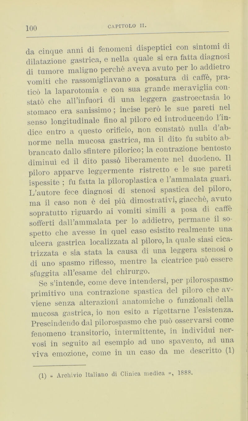 da cinque anni di fenoineiii dispeptici con sintomi di dilatazione gastrica, e nella quale si era latta diagnosi di turaore maligno perche aveva avuto per lo addietio vomiti die rassomigliavano a posatura di cafie, pra- tico la laparotomia e con sua grande meraviglia con- stato die all’infuori di una leggera gastroectasia lo stoniaco era sanissinio ; incise pero le sue pareti nel sense longitudinale fine al piloro ed introducendo lln- dico entro a questo orificio, non constato nulla^ d’ab- norme nella mucosa gastrica, ma il dito fu subito ab- brancato dallo sfintere pilorico; la contrazione beiitosto diminui ed il dito passo liberamente nd duodeno. II piloro apparve leggermeiite ristretto e le sue pareti ispessite ; fu fatta la piloroplastica e rammalata guari. L'autore fece diagnosi di stenosi spastica del piloro, ma il case non e dei pin dimostrativi, giacclie, avuto sopratutto riguardo ai vomiti siniili a posa di caffe sofferti dairammalata per lo addietro, perniane il so- spetto die avesse in quel case esistito realmente una ulcera gastrica localizzata al piloro, la quale siasi cica- trizzata e sia stata la causa di una leggera stenosi o di uno spasmo riflesso, mentre la cicatrice puo essere sfuggita all’esame del diirurgo. Se s’intende, come deve inteiidersi, per pilorospasmo primitive una contrazione spastica del piloro die av- viene senza alterazioni anatomiclie o fuiizionali della mucosa gastrica, io non esito a rigcttarne 1 esistenza. Prescindendo dal pilorospasmo die puo osservarsi come fenomeiio transitorio, interniittente, in iiidividui iier- vosi in seguito ad esempio ad uno spavento, ad una viva eniozione, come in un case da me desciitto (1) (1) u Archivio Italiano di Clinica niGdica 1888.