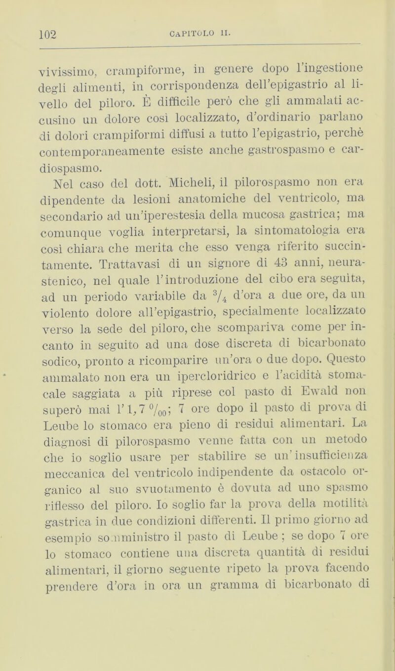 vivissiino, crciiiipiforiiie, in geiierc dopo 1 ingestion© degli alimenti, in corrispondenza deirepigastrio al li- vello del piloro. E difficile pero die gli ammalati ac- cusino un dolore cosi localizzato, d’ordinario parlano di dolori crainpiforrai diffusi a tutto Tepigastrio, perche contemporaneamente esiste anehe gastrospasmo e car- diospasmo. Nel caso del dott. Micheli, il pilorospasmo non era dipendente da lesioni anatomiche del ventricolo, ina secoudario ad uii’iperestesia della mucosa gastrica; nia comunque voglia interpretarsi, la sintomatologia era cosi chiara die merita die esso venga riferito succin- tamente. Trattavasi di un signore di 43 anni, neura- stenico, nel quale I’introduzione del cibo era seguita, ad un periodo variabile da d’ora a due ore, da un violento dolore aU’epigastrio, specialmente localizzato verso la sede del piloro, die scompariva come per in- canto in seguito ad uiia dose discreta di bicarboiiato sodico, pronto a ricomparire un’ora o due dopo. Questo ammalato non era un ipercloridrico e I'acidita stoma- cale saggiata a piii riprese col pasto di Ewald non SLqiero mai Tl, 7%q; 7 ore dopo il pasto di prova di Leube lo stoniaco era pieno di residui alimentari. La diagnosi di pilorospasmo venne fatta con un metodo die io soglio usare per stabilire se un insufficieiiza meccanica del ventricolo indipendeiite da ostacolo or- ganico al suo svuotamento e dovuta ad uno spasmo rifiesso del piloro. Io soglio far la prova della motilita gastrica in due condizioni differenti. Il primo giorno ad esempio so.nministro il pasto di Leube ; se dopo 7 ore lo stomaco contiene una discreta quantita di residui alimentari, il giorno seguente ripeto la prova facendo premiere d’ora in ora un gramma di bicarboiiato di