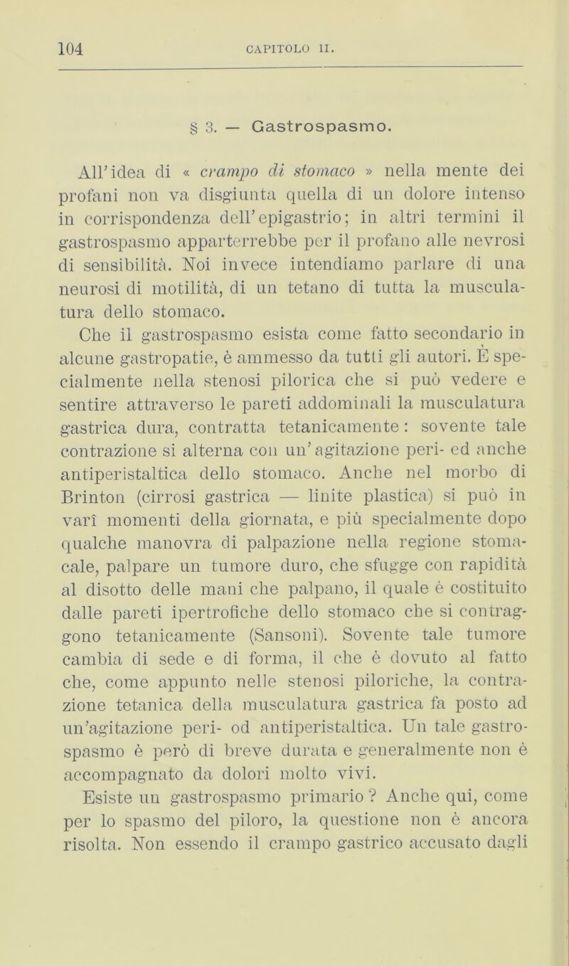 § 3. — Gastrospasmo. Air idea di « crampo di stomaco » nella mente dei protani non va disgiunta quella di un dolore intenso in corrispondenza dell’epigastric; in altri termini il gastrospasmo apparterrebbe per il profano alle nevrosi di sensibilita. Noi invece intendiamo parlare di una neurosi di motilita, di un tetano di tutta la muscula- tura dello stomaco. Che il gastrospasmo esista come fatto secondario in alcLine gastropatie, e ammesso da tutti gli autori. E spe- cialraente nella stenosi pilorica che si puo vedere e sentire attraverso le pared addominali la rausculatura gastrica dura, contratta tetanicameiite: sovente tale contrazione si alterna con un’agitazione peri- cd anche antiperistaltica dello stomaco. Anche nel morbo di Brinton (cirrosi gastrica — linite plastica) si puo in vari momenti della giornata, e piu specialmente dopo qualche manovra di palpazione nella regione stoma- cale, palpare un tumore duro, che sfugge con rapidita al disotto delle mani che palpano, il quale e costituito dalle pared ipertrofiche dello stomaco che si contrag- gono tetanicameiite (Sansoni). Sovente tale tumore cambia di sede e di forma, il che e dovuto al fatto che, come appunto nelle stenosi piloriche, la contra- zione tetanica della musculatura gastrica fa posto ad un’agitazione peri- od antiperistaltica. Un tale gastro- spasmo e pero di breve durata e generalmente non e accompagnato da dolori molto vivi. Esiste un gastrospasmo primario ? Anche qui, come per lo spasmo del piloro, la questione non e ancora risolta. Non essendo il crampo gastrico accusato dagli