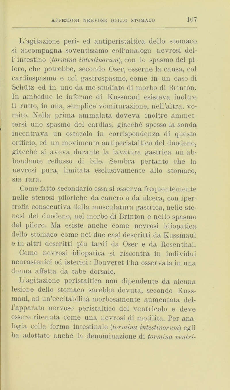 L'ag-itazione peri- ed ciutiperistaltiea dello stomaco si accompagtia soventissimo coiraiialoga nevrosi del- rintestine {tormina Intestinorum), lo spasmo del pi- loro, die potrebbe, secondo Oser, esserne la causa, col cardiospasnio e col g’astrospasmo, come in un case di Schiitz ed in uno da me stndiato di morbo di Brinton. In ambedue le infernie di Kussmanl esisteva inoltre il rntto, in una, semplice vomiturazione, nell’altra, vo- mito, Nella prima ammalata doveva inoltre ammet- tersi uno spasmo del cardias, giacche spesso la sonda incontrava nn ostacolo in corrispondenza di questo oriticio, ed un movimento antiperistaltico del dnodeno, giacche si aveva durante la lavatura gastrica un ab- bondante reliusso di bile. Sembm pertanto die la nevrosi pura, limitata esclusivaniente alio stomaco, sia i-ara. Come fatto secondario essa si osserva frequentemente nelle stenosi piloriclie da cancro o da ulcera, con iper- trofia consecutiva della musculatura gastrica, nelle ste- nosi del duodeno, nel morbo di Brinton e nello spasmo del piloro. Ma esiste anclie come nevrosi idiopatica dello stomaco come nei due casi descritti da Kussmaul e in altri descritti pin tardi da Oser e da Rosenthal. Come nevrosi idiopatica si riscontra in individui neurastenici od isterici: Bouveret Tha osservata in una donna affetta da tabe dorsale. L’agitazione peristaltica non dipendente da alcuiia lesione dello stomaco sarebbe dovuta, secondo Kuss- niaul, ad un’eccitabilita morbosamente aunientata del- I’apparato nervoso peristaltico del ventricolo e deve essere ritenuta come una nevrosi di motilita. Per ana- logia colla forma intestinale [tormina intent i no rum) egli ha adottato anclie la denominazione di tormina centri-