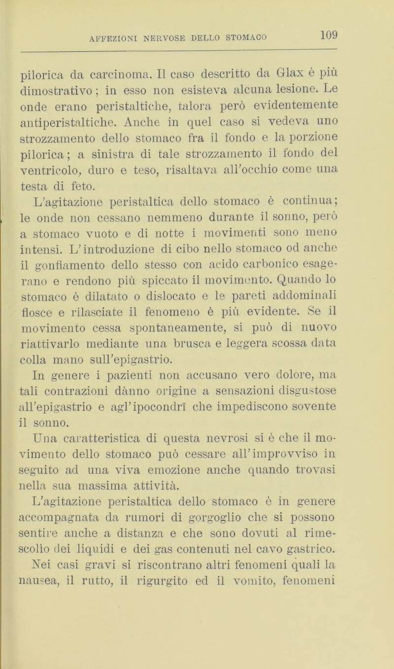 pilorica da carcinoma. II caso descritto da Glax e piii dimostrativo; in esso non esisteva alcuna lesione. Le onde erano peristaltiche, talora pero evidentemente antiperistaltiche. Anche in quel caso si vedeva uno strozzamento dello stomaco fra il fondo e la porzione pilorica; a sinistra di tale strozzamento il fondo del ventricolO;, duro e teso, risaltava aH’occhio come una testa di feto. L'ag’itazione peristaltica dello stomaco e continua; le onde non cessano nemmeno durante il son no, pero a stomaco vuoto e di notte i movimenti sono meno intensi. L’introduzione di cibo nello stomaco od anche il gonfiamento dello stesso con acido carbonico esage- rano e rendono pin spiccato il movinn^nto. Quando lo stomaco e dilatato o dislocato e le pareti addominali flosce e rilasciate il fenomeno b pin evidente, Se il movimento cessa spontaneamente, si pub di nuovo riattivarlo mediaiite una brusca e leggera scossa data colla mano sull’epigastrio. In genere i pazienti non accusano vero dolore, ma tali contrazioni danno origine a sensazioni disgustose all’epigastrio e agl’ipocondri che impediscono sovente il sonno. Una caratteristica di questa nevrosi si e die il mo- vimento dello stomaco puo cessare all’improvviso in seguito ad una viva emozione anche quando trovasi nella sua massima attivith. L’agitazione peristaltica dello stomaco e in genere accompagnata da rumori di gorgoglio che si possono sentire anche a distanza e che sono dovuti al rime- scolio tlei liquidi e dei gas contenuti nel cavo gastrico. Nei casi gravi si riscontrano altri fenomeni quali la nausea, il rutto, il rigurgito ed il vomito, fenomeni