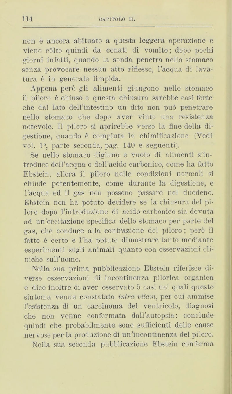 non e ancora abituato a questa leggera operazione e viene colto qnindi da conati di voinito; dopo pocdii giorni infatti, quando la sonda penetra nello stoinaco senza provocare nessiin atto riflesso, I’acqua di iava- tura e in generale limpida. Appena pero gli alimenti giangorio nello stomaco il piloro 6 cliiuso e questa chiusura sarebbe cosi forte che dal lato dell’intestino un dito non puo penetrare nello stoinaco che dopo aver vinto una resistenza notevole, II piloro si aprirebbe verso la fine della di- gestione, quando e compiuta la chimificazione (Vedi vol. 1°, parte seconda, pag. 140 e seguenti). Se nello stoinaco digiuno e vuoto di alimenti s’in- troduce dell’acqua o dell’acido carbonico, come ha fatto Ebstein, allora il piloro nelle condizioni normali si chiude potentemente, come durante la digestione, e Tacqua ed il gas non possono passare nel duodeno. Ebstein non ha potato decidere se la chiusura del pi- loro dopo Ifintroduzione di acido carbonico sia dovuta ad un’eccitazione specifica dello stomaco per parte del gas, che conduce alia contrazione del piloro ; pero il fatto e certo e I’ha potato dimostrare tanto mediante esperimenti sugli animali quanto con osservazioni cli- niche sull'uomo. Nella siia prima pubblicazione Ebstein rifeidsce di- verse osservazioni di incontinenza pilorica organica e dice inoltre di aver osservato 5 casi nei quali questo sintoma venne constatato intra vitarn, per cui ammise Tesistenza di un carcinoma del ventricolo, diagnosi che non venne confermata dall’autopsia: conclude quindi che probabilmente sono sutficienti delle cause nervose per la produzione di un’iiicontiiienza del piloro. Nella sua seconda pubblicazione Ebstein conferma