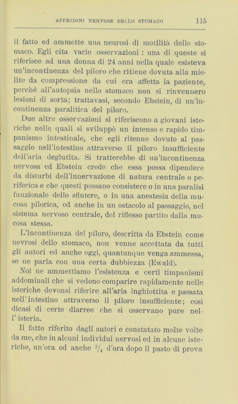il fatto ed araraette una neurosi di motilita dello sto- maco. Egli cita varie osservazioni : ima di queste si riferisce ad una donna di 24 anni nella quale esisteva un’incontinenza del piloro che ritiene dovuta alia mie- lite da compressione da cui era affetta la paziente, perche all’autopsia nello stomaco non si rinvennero lesioni di sorta; trattavasi, secondo Ebstein, di un'in- coritinenza paralitica del piloro. Due altre ossercazioni si riferiscono a giovani iste- riche nelle quali si sviluppo un intense e rapido tim- panismo intestinale, che egli ritenne dovuto al pas- saggio nell’intestino attraverso il piloro insufficiente dell’aria deglutita. Si tratterebbe di un’incontinenza nervosa ed Ebstein crede che essa possa dipendere da disturbi dell’innervazione di natura centrale o pe- riferica e che questi possano consistere o in una paralisi funzionale dello sfintere, o in una anestesia della mu- cosa pilorica, od anche in un ostacolo al passaggio, nel sistema nervoso centrale, del rifiesso partito dalla mu- cosa stessa. L’incontinenza del piloro, descritta da Ebstein come nevrosi dello stomaco, non venue accettata da tutti gli autori ed anche oggi, quantunque venga ammessa, se ne parla con una certa dubbiezza (Ewald). J^oi ne ammettiamo I’esistenza e certi timpanismi addominali che si vedono comparire rapidamente nelle isteriche devonsi riferire all’aria inghiottita e passata neirintestino attraverso il piloro insufficiente; cosi dicasi di certe diarree che si osservano pure nel- 1’isteria. Il fatto riferito dagli autori e constatato molte volte da me, che in alcuni individui nervosi ed in alcune iste- riche, un’ora od anche ^4 d’ora dopo il pasto di prova
