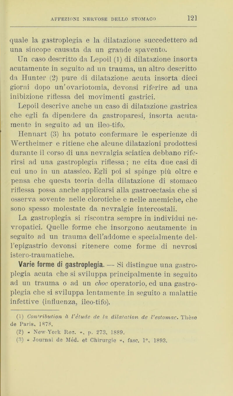 quale la gastroplegia e la dilatazione succedettero ad ima sincope causata da im grande spavento. Un case descritto da Lepoil (1) di dilatazione insorta acutaraente in seguito ad un trauma, un altro descritto da Hunter (2) pure di dilatazione acuta insorta dieci gioriii dopo un’ovariotomia, devonsi riferire ad una inibizione riflessa dei movimenti gastrici. Lepoil descrive anche un caso di dilatazione gastrica che egli fa dipendere da gastroparesi, insorta acuta- meiite in seguito ad un ileo-tifo. Hennart (o) ha potato confermare le esperienze di Wertheimer e ritiene che alcune dilatazioni prodottesi durante il corso di una nevralgia sciatica debbano rifo- rirsi ad una gastroplegia riflessa; ne cita due casi di cui uno in un atassico. Egli poi si spinge piu oltre e pensa che questa teoria della dilatazione di stomaco riflessa possa anche applicarsi alia gastroectasia che si osserva sovente nelle clorotiche e nelle anemiche, che sono spesso molestate da nevralgie intercostal!. La gastroplegia si riscontra sempre in individui ne- vropatici. Quelle forme che insorgono acutamente in seguito ad un trauma dell’addome e specialmente del- I’epigastrio devonsi ritenere come forme di nevrosi istero-traumatiche. Varie forme di gastroplegia. — Si distingue una gastro- plegia acuta che si sviluppa principalmente in seguito ad un trauma o ad un choc operatorio, ed una gastro- plegia che si sviluppa lentamente in seguito a malattie infettive (influenza, ileo-tifo). (1) Contribution h Velude de la dilatation de I’estomac. Tliese de Paris, 1878. (2) - New York Ree. ”, p. 273, 1889. (3) u Journal de Med. et Chirurgio ”, fasc. 1°, 1893.