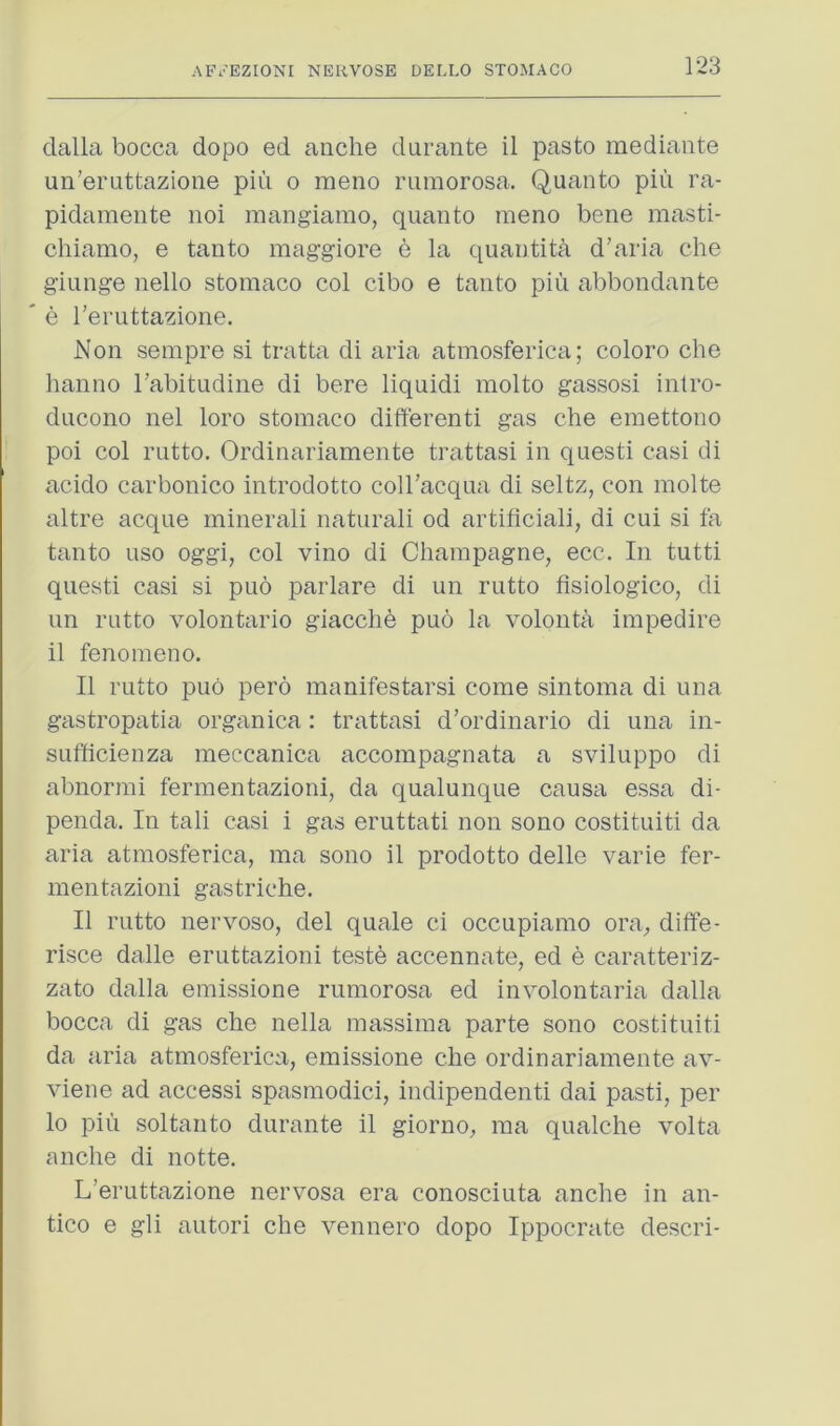 dalla bocca dopo ed anche durante il paste mediante un’eruttazione pin o meno ruraorosa. Quanto pin ra- pidamente noi raangiaino, quanto meno bene masti- chiamo, e tanto maggiore e la quantita d’aria che giunge nello stomaco col cibo e tanto piu abbondante e I’eruttazione. Non sempre si tratta di aria atinosferica; coloro che hanno rabitudine di here liquidi molto gassosi intro- ducono nel loro stomaco differenti gas che emettono poi col rutto. Ordinariamente trattasi in questi casi di acido carbonico introdotto coll’acqua di seltz, con molte altre acque minerali naturali od artificial], di cui si fa tanto uso oggi, col vino di Champagne, ecc. In tutti questi casi si puo parlare di un rutto fisiologico, di im rutto volontario giacche puo la volonta impedire il fenomeno. II rutto puo pero manifestarsi come sintoma di una gastropatia organica : trattasi d’ordinario di una in- sufficienza meccanica accompagnata a sviluppo di abnormi fermentazioni, da qualunque causa essa di- penda. In tali casi i gas eruttati non sono costituiti da aria atinosferica, ma sono il prodotto delle varie fer- mentazioni gastriche. Il rutto nervoso, del quale ci occupiamo ora, diffe- risce dalle eruttazioni teste accennate, ed e caratteriz- zato dalla emissione rumorosa ed involontaria dalla bocca di gas che nella massima parte sono costituiti da aria atinosferica, emissione che ordinariamente av- viene ad accessi spasmodic!, indipendenti dai pasti, per lo pill soltanto durante il giorno, ma qualche volta anche di notte. L’eruttazione nervosa era conosciuta anche in an- tico e gli autori che vennero dopo Ippocrate descri-