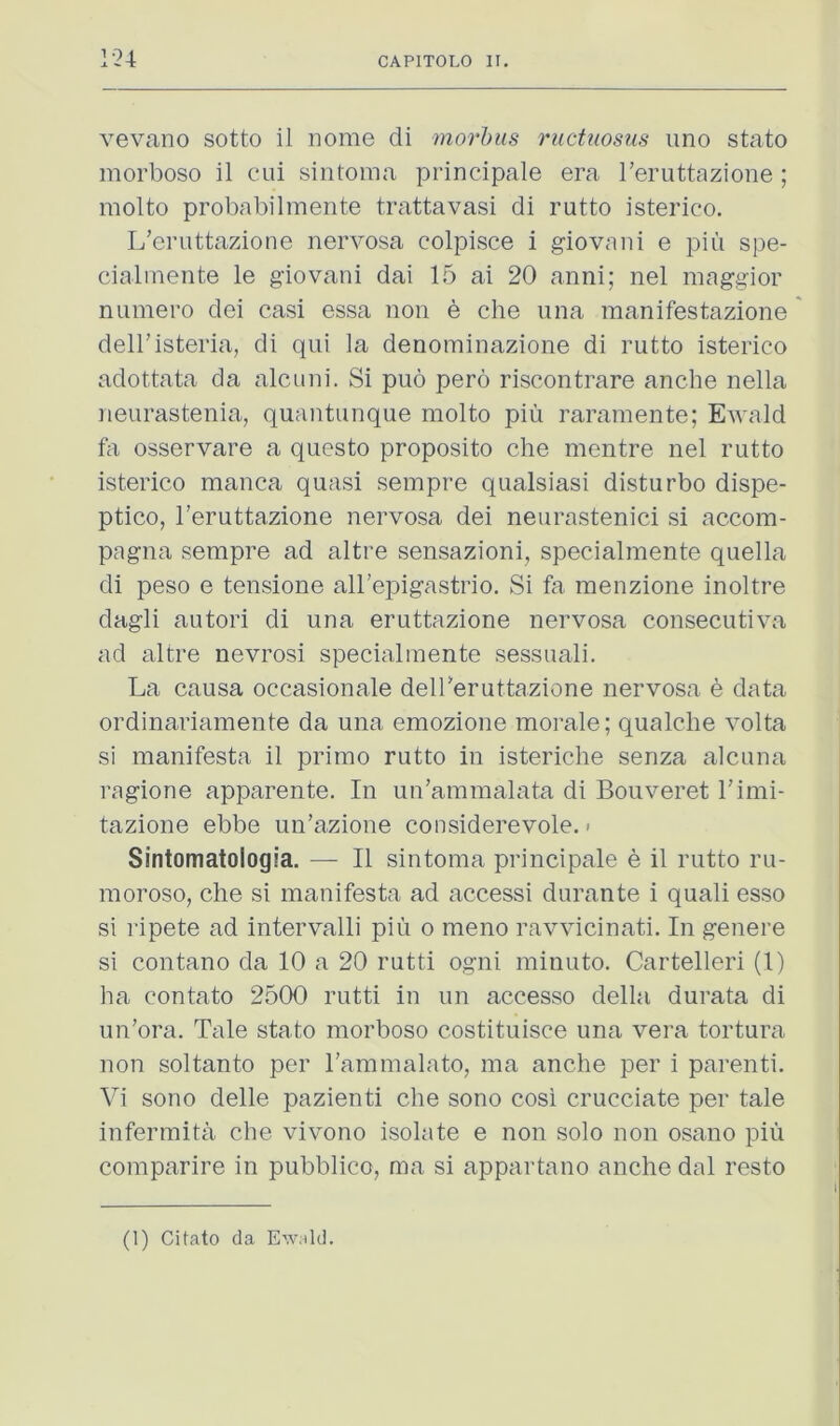 1-24 vevano sotto il nome di mo7‘hus riictiiosus imo stato morboso il cui sintoma principale era Teruttazione ; molto probabilmente trattavasi di rutto isterico. L’eruttazione nervosa colpisce i giovaiii e piii spe- cialinente le giovani dai 15 ai 20 anni; nel maggior numero dei casi essa non e che nna manifestazione dell’isteria, di qui la denominazione di rutto isterico adottata da alcuni. Si puo pero riscontrare anche nella neurastenia, quantunque molto piu raramente; Ewald osservare a questo proposito che mentre nel rutto isterico manca quasi sempre qualsiasi disturbo dispe- ptico, Teruttazione nervosa dei neurastenici si accom- pagna sempre ad altre sensazioni, specialmente quella di peso e tensione aU’epigastrio. Si fa menzione inoltre dagli autori di una eruttazione nervosa consecutiva ad altre nevrosi specialmente sessuali. La causa occasionale delTeruttazione nervosa e data ordinariamente da una emozione morale; qualche volta si manifesta il prime rutto in isteriche senza alcana ragione apparente. In un’ammalata di Bouveret Timi- tazione ebbe un’azione considerevole. < Sintomatologia. — Il sintoma principale e il rutto ru- moroso, che si manifesta ad accessi durante i quali esso si ripete ad intervalli piu o meno ravvicinati. In genere si contano da 10 a 20 rutti ogni minuto. Cartelleri (1) ha contato 2500 rutti in un accesso della durata di un’ora. Tale stato morboso costituisce una vera tortura non soltanto per rammalato, ma anche per i parenti. Vi sono delle pazienti che sono cosi crucciate per tale infermita che vivono isolate e non solo non osano piu comparire in pubblico, ma si appartano anche dal resto