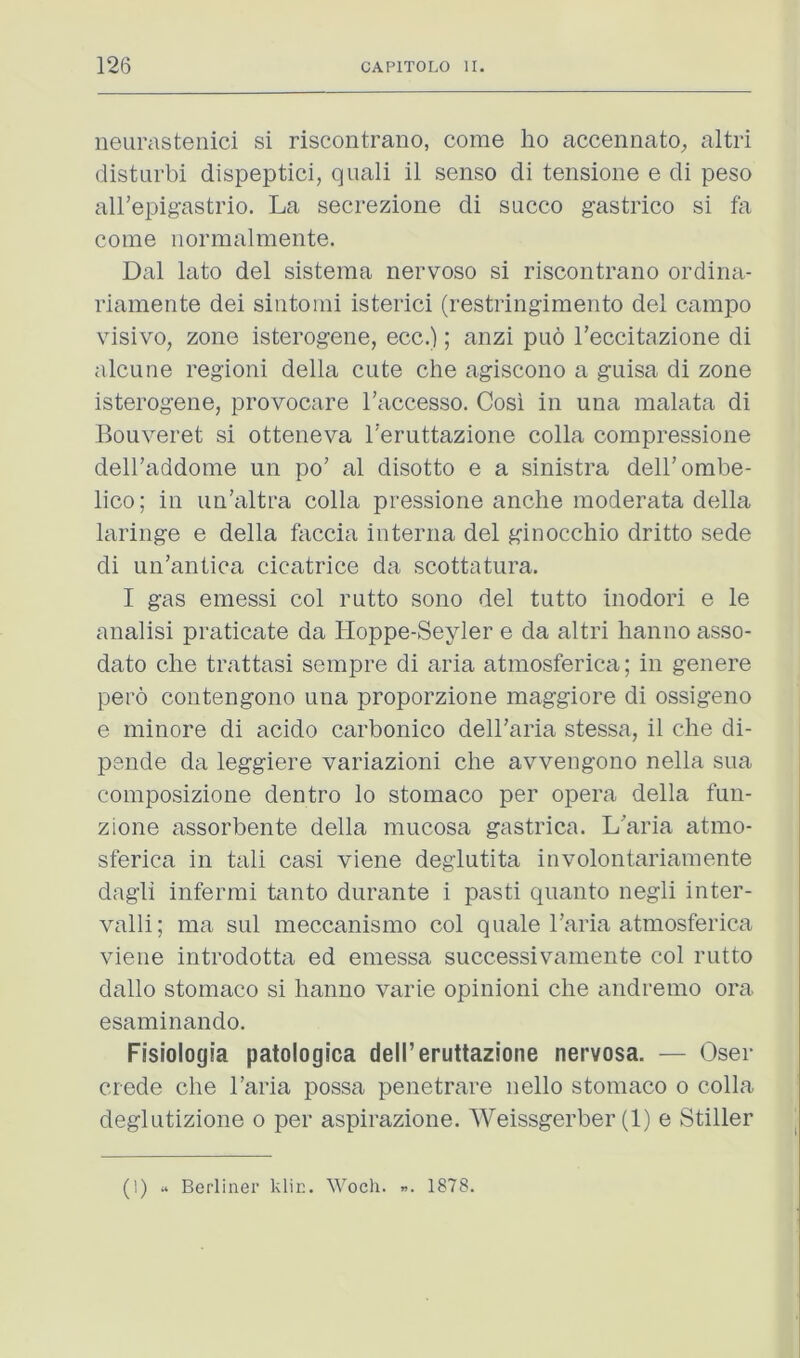 neurastenici si riscontrano, come ho accennato^ altri disturbi dispeptici, quali il senso di tensioiie e di peso all’epig-astrio. La secrezione di slicco gastrico si fa come iiormalmente. Dal lato del sistema nervoso si riscontrano ordina- riamente dei sintomi isterici (restringimento del campo visivo, zone isterogene, ecc.); anzi puo Teccitazione di alcune regioni della cute che agiscono a guisa di zone isterogene, provocare I'accesso. Cosi in una malata di Bouveret si otteneva I'eruttazione colla cornpressione delhaddome un po’ al disotto e a sinistra deirombe- lico; in iin’altra colla pressione anche moderata della laringe e della faccia interna del ginocchio dritto sede di un’antica cicatrice da scottatura. I gas emessi col rutto sono del tutto inodori e le analisi praticate da Hoppe-Seyler e da altri hanno asso- dato che trattasi sempre di aria atmosferica; in genere pero contengono una proporzione maggiore di ossigeno e minore di acido carbonico dell’aria stessa, il che di- psnde da leggiere variazioni che avvengono nella sua composizione dentro lo stomaco per opera della fun- zione assorbente della mucosa gastrica. L'’aria atmo- sferica in tali casi viene deglutita iuvolontariamente dagli infermi tanto durante i pasti quanto negli inter- valli; ma sul meccanismo col quale 1’aria atmosferica viene introdotta ed emessa successivamente col rutto dallo stomaco si hanno varie opinioni che andremo ora esaminando. Fisiologia patologica dell’eruttazione nervosa. — Oser ciede che I’aria possa penetrare nello stomaco o colla deglutizione o per aspirazione. Weissgerber (1) e Stiller (1) « Berliner klin. Woch. 1878.