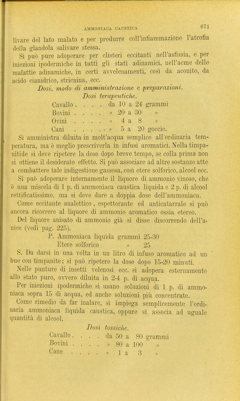 livare del lato malato e per produrre coll'infiammazione l'atrofia della glandola salivare stessa. Si può pure adoperare per clisteri eccitanti nell'asfissia, e per iniezioni ipodermiche in tutti gli stati adinamici, nell'acme delle malattie adinamiclie, in certi avvelenamenti, così da aconito, da acido cianidrico, stricnina, ecc. Dosi, modo di amministrazione e preparazioni. Dosi terapeutiche. Cavallo . . . . da 10 a 24 grammi Bovini .... » 20 a 30 » Ovini . ...» 4 a 8 » Cani ....-» 5 a 20 goccie. Si amministra diluita in molt'acqua semplice all'ordinaria tem-. peratura, ma è meglio prescriverla in infusi aromatici. Nella timpa- nitide si deve ripetere la dose dopo breve tempo, se colla prima non si ottiene il desiderato effetto. Si può associare ad altre sostanze atte a combattere tale indigestione gassosa, così etere solforico, alcool ecc. Si può adoperare internamente il liquore di ammonio vinoso, che è una miscela di 1 p. di ammoniaca caustica liquida e 2 p. di alcool rettificatissimo, ma si deve dare a doppia dose dell'ammoniaca. Come eccitante analettico, espettorante ed anticatarrale si può ancora ricorrere al liquore di ammonio aromatico ossia etereo. Del liquore anisato di ammonio già si disse discorrendo dell'a- nice (vedi pag. 225). P. Ammoniaca liquida grammi 25-30 Etere solforico » 25 S. Da darsi in una volta in un litro di infuso aromatico ad un ' bue con timpanite ; si può ripetere la dose dopo 15-20 minuti. Nelle punture di insetti velenosi ecc. si adopera esternamente allo stato puro, ovvero diluita in 2-4 p. di acqua. Per iniezioni ipodermiche si usano soluzioni di 1 p. di ammo- niaca sopra 15 di acqua, ed anche soluzioni più concentrate. Come rimedio da far inalare, si impiega semplicemente Tordi, naria ammoniaca liquida caustica, oppure si associa ad uguale quantità di alcool. Dosi tossiche. Cavallo .... da 50 a 80 grammi Bovini .... » 80 a 100 Cane • ...» l a 3