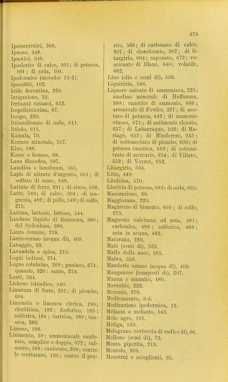 Ipersecretivi, 266. Ipiione, 348. Ipnotici, 310. Ipoclorito di calce, 101; di potassa, 101 ; di soda, 101. Ipodermico (metodo) 13-21. Iposolfiti, 102. Iride fiorentina, 229. Irrigazione, 38. Irritanti cutanei, 612. Isopellctticrina, 67. Issopo, 220. Ittiosolfonato di soda, 611. Ittiolo, 611. Ramala, 70. Kermes minerale, 517. Kino, 588. Kosso 0 liousso, 68. Lana filosofica, 597. Lanolina o lanolinum, 565. Lapis di nitrato d'argento, 661; di solfato di rame, 648. Lattato di ferro, 291 ; di zinco, 598. Latte, 549 ; di calce, 304 : di ma- gnesia, 482 ; di pollo, 548 ; di solfo, 275. Lattina, lattosio, lattoso, 544. Laudano liquido di Rousseau, 380; del Sydenham, 380. Lauro comune, 218. Lauro-ceraso (acqua di), 409. Lavaggio, 33. Lavandola o spica, 219. Legni indiani, 274. Legno colubrine, 269 ; guaiaco, 274. quassie, 320 : sante, 274. Lenti, 534. Lichene islandico, 540. Limatura di ferro, 291; di piombo, 604. Limonata o limonca citrica, 190; cloridrica, 182 ; fosforico, 185 ; solforica, 184 ; tartrica, 189 ; tan- nica, 583. Limone, 188. Linimento, 39; ammoniacale canfo- rato, semplice e doppie, 672 ; cal- mante, 568 : canforato, 209 ; contro le scottature, 130; contro il pru- rito, 568 ; di carbonato di calce, 307 ; di cloroformio, 362 ; di li- targirio, 604; saponate, 672; ve- scicante di Blanc, 640; volatile, 662. Lino (olio 0 semi di), 538. Liquirizia, 546. Liquore anisato di ammoniaca, 225; anodino minerale di Heffmann, 360 ; caustico di ammonio, 666 ; arsenicale di Fowlcr, 327 ; di ace- tato di potassa, 442 ; di ammonio vinoso, 671 ; di antimonio clorate, 657 ; di Labarraque, 102; di Ma- riage, 652 ; di Minderero, 245 ; di sottoacetato di piombo, 603 ; di potassa caustica, 663 ; di settoni- trato di mercurie, 654 ; di Villatc, 552 ; di Veyret, 652. Litargirio, 604. Litio, 449. Litoleina, 570. Liscivia di potassa, 663; di soda, 665. Macerazione, 38. Maggiorana, 220. Magistero di bismuto, 609 ; di solfe, 275. Magnesia calcinata ed usta, 481 ; carbonica, 483 ; solforica, 488 ; usta in acqua, 482. Maierana, 220. Mais (semi di), 533. Mallo della noce, 591. Malva, 539. Mandorle amare (acqua di), 409. Manganese (composti di), 297. Manna e mannite, 480. Marrubio, 223. Meconio, 370. Medicamento, 3-4. Medicazione ipodermica, 12. Melassa o melazzo, 543. Mele agre, 191. Meliga, 533. Melograno (corteccia di radice di), 66. Mellone (semi di), 73. Menta pipcrita, 219. Mentolo, 369. Menstrui e scioglienti, 35,