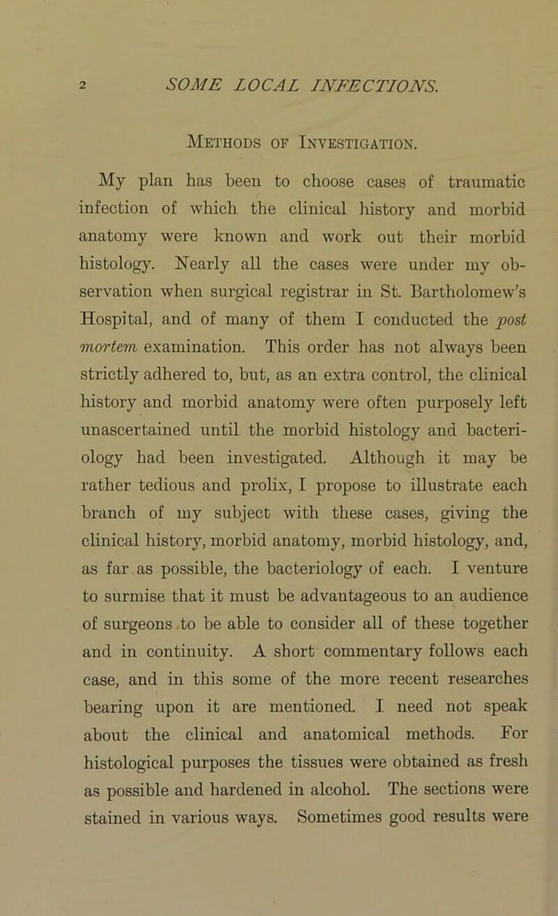 Methods of Investigation. My plan has been to choose cases of traumatic infection of which the clinical history and morbid anatomy were known and work out their morbid histology. Nearly all the cases were under my ob- servation when surgical registrar in St. Bartholomew’s Hospital, and of many of them I conducted the fost mortem examination. This order has not always been strictly adhered to, but, as an extra control, the clinical history and morbid anatomy were often purposely left unascertained until the morbid histology and bacteri- ology had been investigated. Although it may be rather tedious and prolix, I propose to illustrate each branch of my subject with these cases, giving the clinical history, morbid anatomy, morbid histology, and, as far as possible, the bacteriology of each. I venture to surmise that it must be advantageous to an audience of surgeons to be able to consider all of these together and in continuity. A short commentary follows each case, and in this some of the more recent researches bearing upon it are mentioned. I need not speak about the clinical and anatomical methods. For histological purposes the tissues were obtained as fresh as possible and hardened in alcohol. The sections were stained in various ways. Sometimes good results were