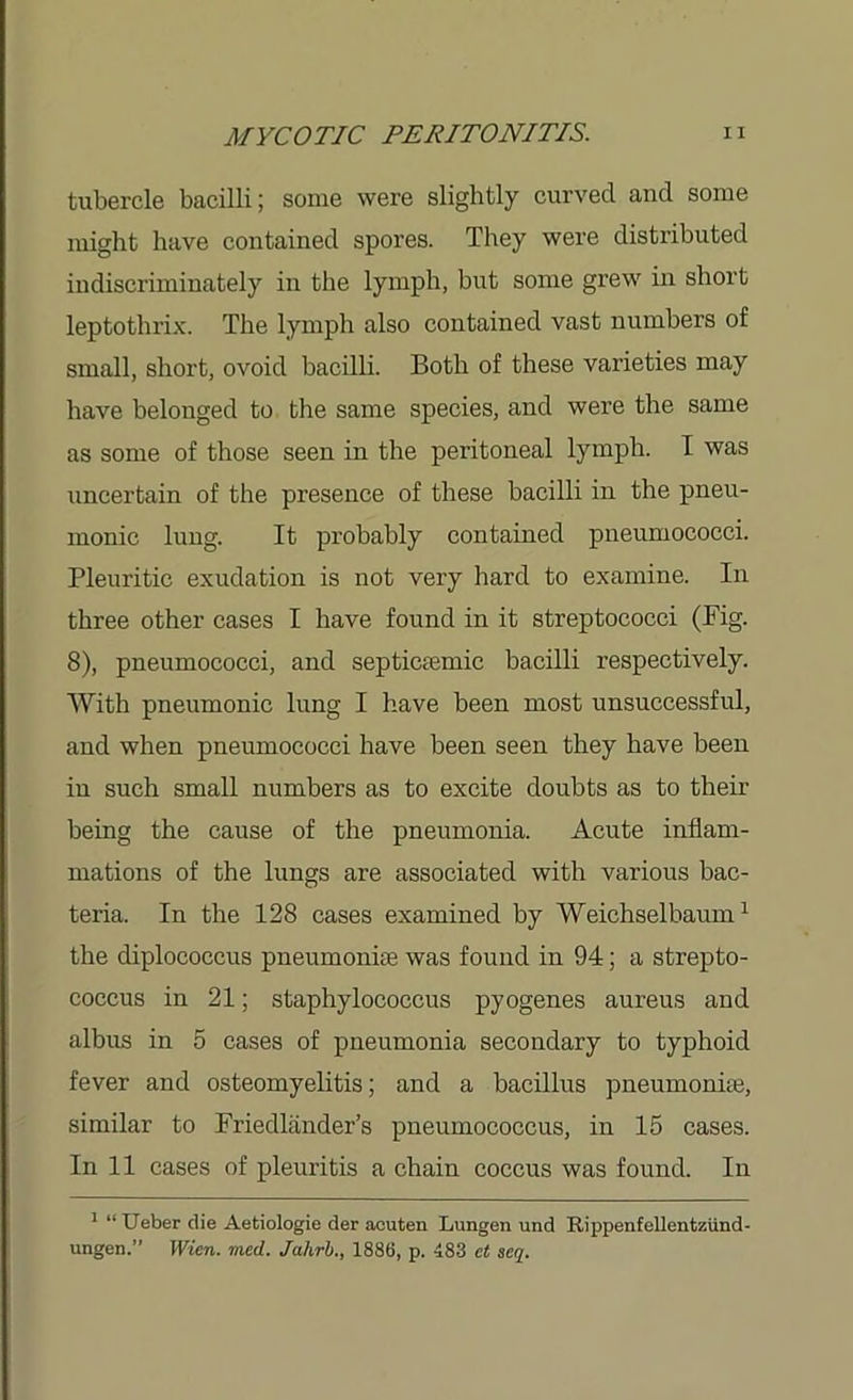 tubercle bacilli; some were slightly curved and some might have contained spores. They were distributed indiscriminately in the lymph, but some grew in short leptothrix. The lymph also contained vast numbers of small, short, ovoid bacilli. Both of these varieties may have belonged to the same species, and were the same as some of those seen in the peritoneal lymph. I was uncertain of the presence of these bacilli in the pneu- monic lung. It probably contained pneumococci. Pleuritic exudation is not very hard to examine. In three other cases I have found in it streptococci (Fig. 8), pneumococci, and septictemic bacilli respectively. With pneumonic lung I have been most unsuccessful, and when pneumococci have been seen they have been in such small numbers as to excite doubts as to their being the cause of the pneumonia. Acute inflam- mations of the lungs are associated with various bac- teria. In the 128 cases examined by Weichselbaum1 the diplococeus pneumoniae was found in 94; a strepto- coccus in 21; staphylococcus pyogenes aureus and albus in 5 cases of pneumonia secondary to typhoid fever and osteomyelitis; and a bacillus pneumoniae, similar to Friedlander’s pneumococcus, in 15 cases. In 11 cases of pleuritis a chain coccus was found. In 1 “Ueber die Aetiologie der acuten Lungen und Rippenfellentziind- ungen.” Wien. mcd. Jahrb., 1886, p. 483 et seq.