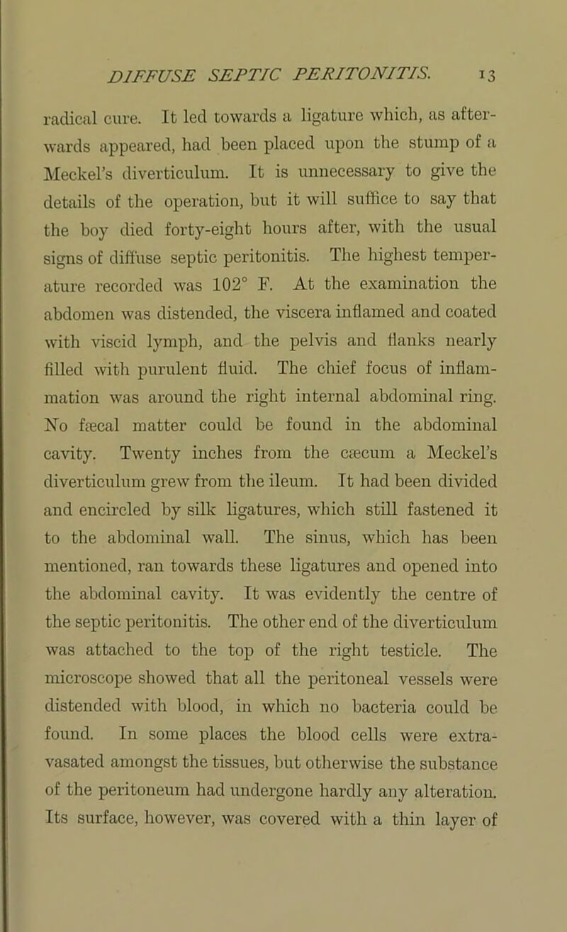 radical cure. It led towards a ligature which, as after- wards appeared, had been placed upon the stump of a Meckel’s diverticulum. It is unnecessary to give the details of the operation, but it will suffice to say that the boy died forty-eight hours after, with the usual signs of diffuse septic peritonitis. The highest temper- ature recorded was 102° F. At the examination the abdomen was distended, the viscera inflamed and coated with viscid lymph, and the pelvis and flanks nearly filled with purulent fluid. The chief focus of inflam- mation was around the right internal abdominal ring. No foecal matter could be found in the abdominal cavity. Twenty inches from the ctecum a Meckel’s diverticulum grew from the ileum. It had been divided and encircled by silk ligatures, which still fastened it to the abdominal wall. The sinus, which has been mentioned, ran towards these ligatures and opened into the abdominal cavity. It was evidently the centre of the septic peritonitis. The other end of the diverticulum was attached to the top of the right testicle. The microscope showed that all the peritoneal vessels were distended with blood, in which no bacteria could be found. In some places the blood cells were extra- vasated amongst the tissues, but otherwise the substance of the peritoneum had undergone hardly any alteration. Its surface, however, was covered with a thin layer of