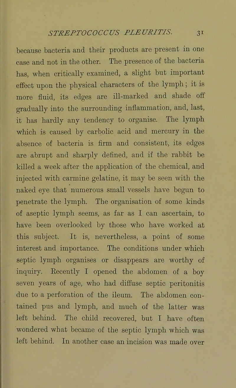 because bacteria and their products are present in one case and not in the other. The presence of the bacteria has, when critically examined, a slight but important effect upon the physical characters of the lymph; it is more fluid, its edges are ill-marked and shade off gradually into the surrounding inflammation, and, last, it has hardly any tendency to organise. The lymph which is caused by carbolic acid and mercury in the absence of bacteria is firm and consistent, its edges are abrupt and sharply defined, and if the rabbit be killed a week after the application of the chemical, and injected with carmine gelatine, it may be seen with the naked eye that numerous small vessels have begun to penetrate the lymph. The organisation of some kinds of aseptic lymph seems, as far as I can ascertain, to have been overlooked by those who have worked at this subject. It is, nevertheless, a point of some interest and importance. The conditions under which septic lymph organises or disappears are worthy of inquiry. Recently I opened the abdomen of a boy seven years of age, who had diffuse septic peritonitis due to a perforation of the ileum. The abdomen con- tained pus and lymph, and much of the latter was left behind. The child recovered, but I have often wondered what became of the septic lymph which was left behind. In another case an incision was made over