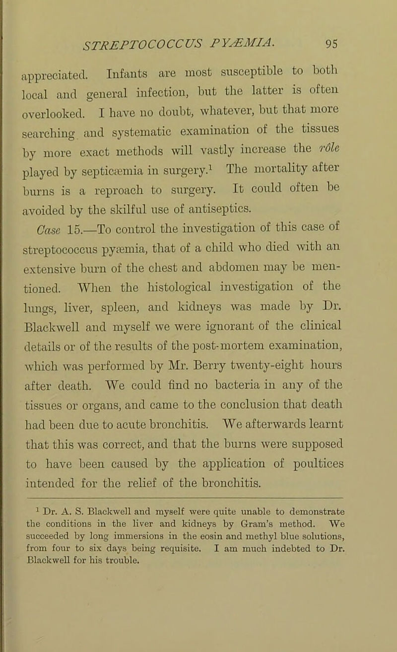 appreciated. Infants are most susceptible to both local and general infection, but the latter is often overlooked. I have no doubt, whatever, but that more searching and systematic examination of the tissues by more exact methods will vastly increase the role played by septicaemia in surgery.1 The mortality after burns is a reproach to surgery. It could often be avoided by the skilful use of antiseptics. Case 15.—To control the investigation of this case of streptococcus pyamiia, that of a child who died with an extensive burn of the chest and abdomen may be men- tioned. When the histological investigation of the lungs, liver, spleen, and kidneys was made by Dr. Blackwell and myself we were ignorant of the clinical details or of the results of the post-mortem examination, which was performed by Mr. Berry twenty-eight hours after death. We could find no bacteria in any of the tissues or organs, and came to the conclusion that death had been due to acute bronchitis. We afterwards learnt that this was correct, and that the burns were supposed to have been caused by the application of poultices intended for the relief of the bronchitis. 1 Dr. A. S. Blackwell and myself were quite unable to demonstrate the conditions in the liver and kidneys by Gram’s method. We succeeded by long immersions in the eosin and methyl blue solutions, from four to six days being requisite. I am much indebted to Dr. Blackwell for his trouble.