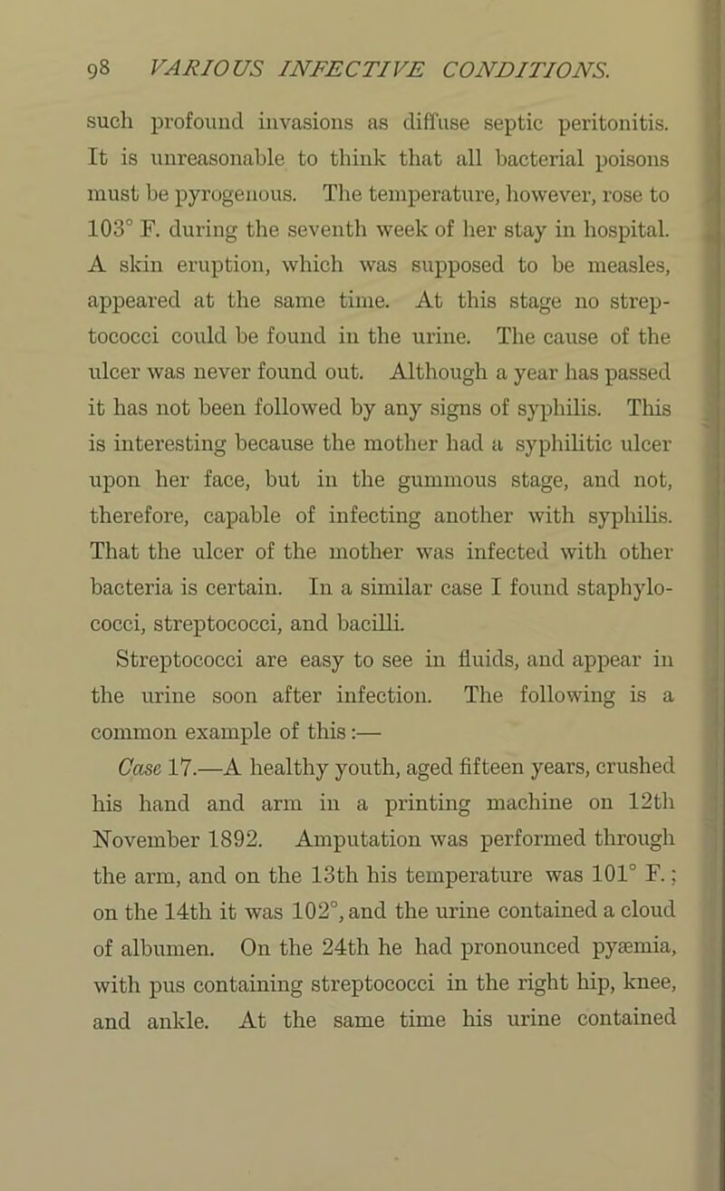 such profound invasions as diffuse septic peritonitis. It is unreasonable to think that all bacterial poisons must be pyrogenous. The temperature, however, rose to 103° F. during the seventh week of her stay in hospital. A skin eruption, which was supposed to be measles, appeared at the same time. At this stage no strep- tococci could be found in the urine. The cause of the ulcer was never found out. Although a year has passed it has not been followed by any signs of syphilis. This is interesting because the mother had a syphilitic ulcer upon her face, but in the gummous stage, and not, therefore, capable of infecting another with syphilis. That the ulcer of the mother was infected with other bacteria is certain. In a similar case I found staphylo- cocci, streptococci, and bacilli. Streptococci are easy to see in fluids, and appear in the urine soon after infection. The following is a common example of this:— Case 17.—A healthy youth, aged fifteen years, crushed his hand and arm in a printing machine on 12th November 1892. Amputation was performed through the arm, and on the loth his temperature was 101° F.; on the 14th it was 102°, and the urine contained a cloud of albumen. On the 24th he had pronounced pyaemia, with pus containing streptococci in the right hip, knee, and ankle. At the same time his urine contained