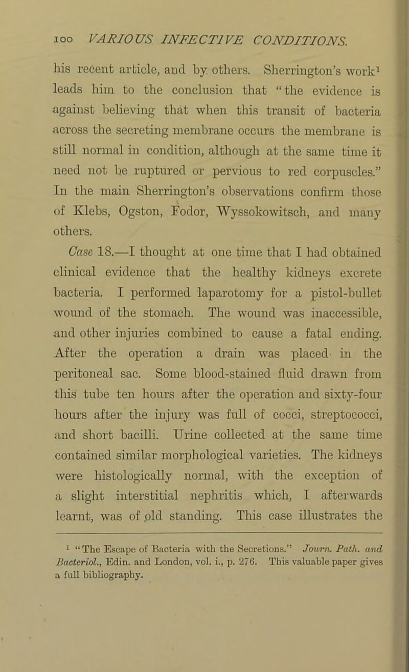 his recent article, aud by others. Sherrington’s work1 leads him to the conclusion that “the evidence is against believing that when this transit of bacteria across the secreting membrane occurs the membrane is still normal in condition, although at the same time it need not be ruptured or pervious to red corpuscles.” In the main Sherrington’s observations confirm those of Klebs, Ogston, Fodor, Wyssokowitsch, and many others. Case 18.—I thought at one time that I had obtained clinical evidence that the healthy kidneys excrete bacteria. I performed laparotomy for a pistol-bullet wound of the stomach. The wound was inaccessible, and other injuries combined to cause a fatal ending. After the operation a drain was placed- in the peritoneal sac. Some blood-stained fluid drawn from this tube ten hours after the operation and sixty-four hours after the injury was full of cocci, streptococci, and short bacilli. Urine collected at the same time contained similar morphological varieties. The kidneys were histologically normal, with the exception of a slight interstitial nephritis which, I afterwards learnt, was of .old standing. This case illustrates the : ; : 1 “The Escape of Bacteria with the Secretions.” Journ. Path, and Bacterial., Edin. and London, vol. i., p. 276. This valuable paper gives a full bibliography.