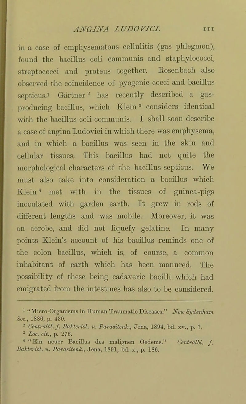 in a case of emphysematous cellulitis (gas phlegmon), found the bacillus coli communis and staphylococci, streptococci and proteus together. Ilosenbach also observed the coincidence of pyogenic cocci and bacillus septicus.1 Gartner2 has recently described a gas- producing bacillus, which Klein3 considers identical with the bacillus coli communis. I shall soon describe a case of angina Ludovici in which there was emphysema, and in which a bacillus was seen in the skin and cellular tissues. This bacillus had not quite the morphological characters of the bacillus septicus. We must also take into consideration a bacillus which Klein4 met with in the tissues of guinea-pigs inoculated with garden earth. It grew in rods of different lengths and was mobile. Moreover, it was an aerobe, and did not liquefy gelatine. In many points Klein’s account of his bacillus reminds one of the colon bacillus, which is, of course, a common inhabitant of earth which has been manured. The possibility of these being cadaveric bacilli which had emigrated from the intestines has also to be considered. 1 “Micro-Organisms in Human Traumatic Diseases.” New Sydenham Soc., 1886, p. 430. 2 Ccntralbl. f. Bakteriol. u. Parasilcnk., Jena, 1894, bd. xv., p. 1. 3 Loc. cit., p. 276. 4 “Ein neuer Bacillus des malignen Oedems.” Centralbl. f. Bakteriol. u. Parasitcnk., Jena, 1891, bd. x., p. 186.