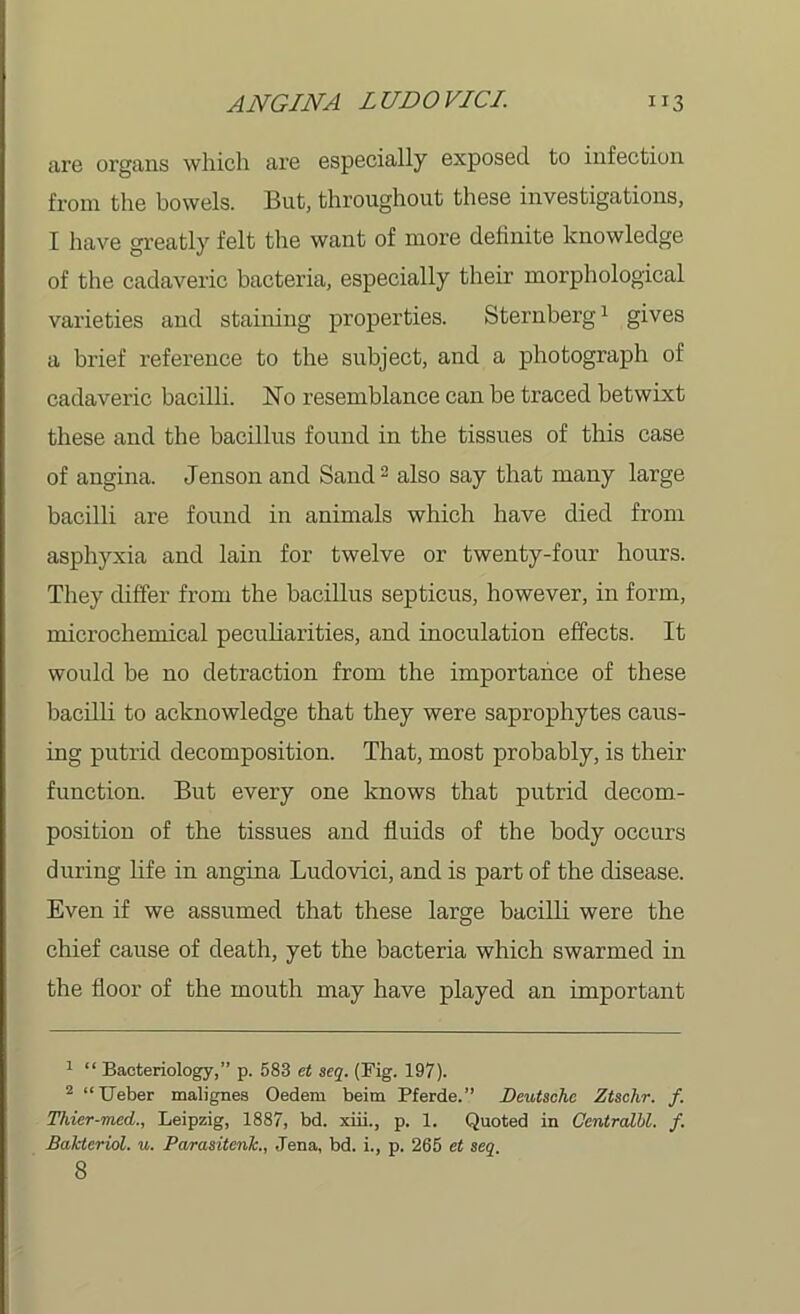 are organs which are especially exposed to infection from the bowels. But, throughout these investigations, I have greatly felt the want of more definite knowledge of the cadaveric bacteria, especially their morphological varieties and staining properties. Sternberg1 gives a brief reference to the subject, and a photograph of cadaveric bacilli. No resemblance can be traced betwixt these and the bacillus found in the tissues of this case of angina. Jenson and Sand2 also say that many large bacilli are found in animals which have died from asphyxia and lain for twelve or twenty-four hours. They differ from the bacillus septicus, however, in form, mierochemical peculiarities, and inoculation effects. It would be no detraction from the importance of these bacilli to acknowledge that they were saprophytes caus- ing putrid decomposition. That, most probably, is their function. But every one knows that putrid decom- position of the tissues and fluids of the body occurs during life in angina Ludovici, and is part of the disease. Even if we assumed that these large bacilli were the chief cause of death, yet the bacteria which swarmed in the floor of the mouth may have played an important 1 “ Bacteriology,” p. 583 et seq. (Fig. 197). 2 “Ueber malignes Oedem beim Pferde.” Deutsche Ztschr. f. Thier-med., Leipzig, 1887, bd. xiii., p. 1. Quoted in Centralbl. f. Bakteriol. u. Parasitenk., Jena, bd. i., p. 265 et seq 8