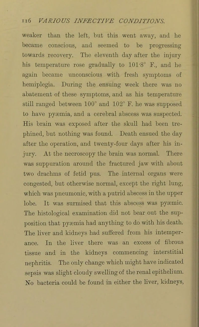 weaker than the left, but this went away, and he became conscious, and seemed to be progressing towards recovery. The eleventh day after the injury his temperature rose gradually to 101'8° F., and he again became unconscious with fresh symptoms of hemiplegia. During the ensuing week there was no abatement of these symptoms, and as his temperature still ranged between 100° and 102° F. he was supposed to have pyaamia, and a cerebral abscess was suspected. His brain was exposed after the skull had been tre- phined, but nothing was found. Death ensued the day after the operation, and twenty-four days after his in- jury. At the necroscopy the brain was normal. There was suppuration around the fractured jaw with about two drachms of fetid pus. The internal organs were congested, but otherwise normal, except the right lung, which was pneumonic, with a putrid abscess in the upper lobe. It was surmised that this abscess was pysemic. The histological examination did not bear out the sup- position that pyaemia had anything to do with his death. The liver and kidneys had suffered from his intemper- ance. In the liver there was an excess of fibrous tissue and in the kidneys commencing interstitial nephritis. The only change which might have indicated sepsis was slight cloudy swelling of the renal epithelium. No bacteria could be found in either the liver, kidneys,