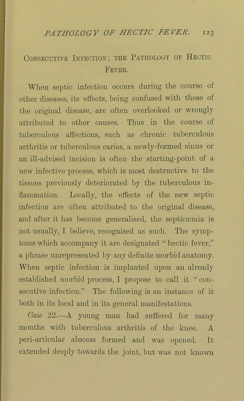 Consecutive Infection ; the Pathology of Hectic Fever. When septic infection occurs during the course of other diseases, its effects, being confused with those of the original disease, are often overlooked or wrongly attributed to other causes. Thus in the course of tuberculous affections, such as chronic tuberculous arthritis or tuberculous caries, a newly-formed sinus or an ill-advised incision is often the starting-point of a new infective process, which is most destructive to the tissues previously deteriorated by the tuberculous in- flammation. Locally, the effects of the new septic infection are often attributed to the original disease, and after it has become generalised, the septicfemia is not usually, I believe, recognised as such. The symp- toms which accompany it are designated “ hectic fever,” a phrase unrepresented by any definite morbid anatomy. When septic infection is implanted upon an already established morbid process, I propose to call it “ con- secutive infection.” The following is an instance of it both in its local and in its general manifestations. Case 22.—A young man had suffered for many months with tuberculous arthritis of the knee. A peri-articular abscess formed and was opened. It extended deeply towards the joint, but was not known