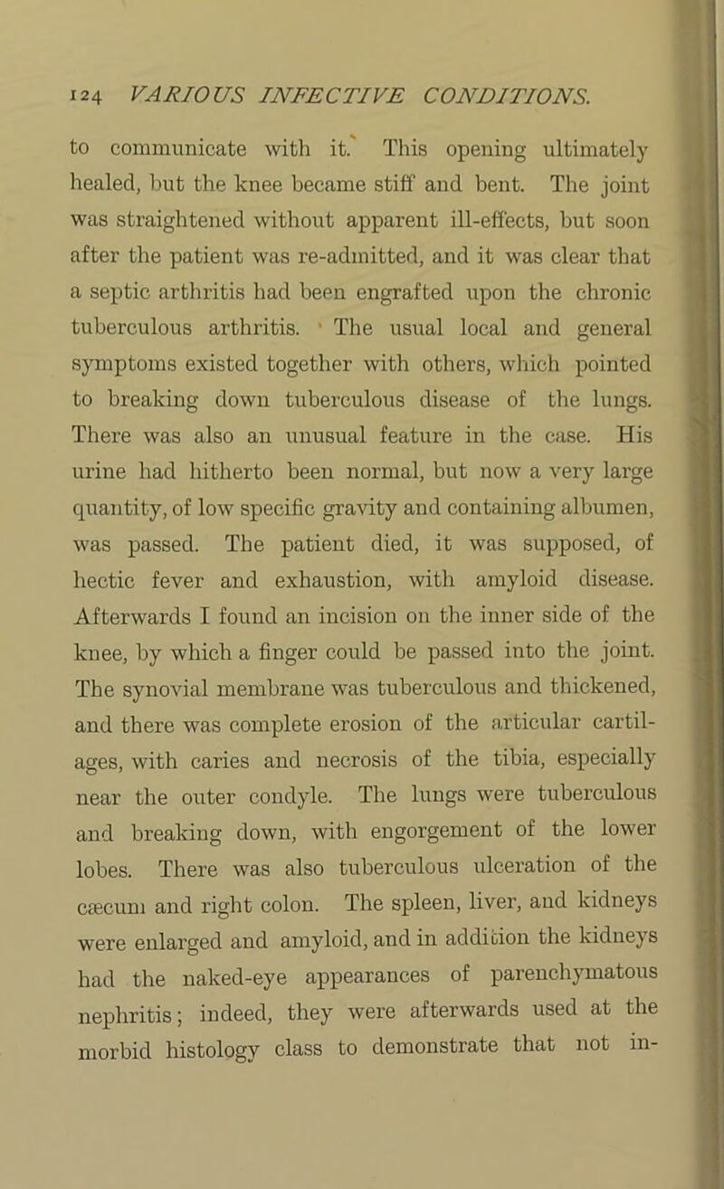 to communicate with it. This opening ultimately healed, but the knee became stiff and bent. The joint was straightened without apparent ill-effects, but soon after the patient was re-admitted, and it was clear that a septic arthritis had been engrafted upon the chronic tuberculous arthritis. The usual local and general symptoms existed together with others, which pointed to breaking down tuberculous disease of the lungs. There was also an unusual feature in the case. His urine had hitherto been normal, but now a very large quantity, of low specific gravity and containing albumen, was passed. The patient died, it was supposed, of hectic fever and exhaustion, with amyloid disease. Afterwards I found an incision on the inner side of the knee, by which a finger could be passed into the joint. The synovial membrane was tuberculous and thickened, and there was complete erosion of the articular cartil- ages, with caries and necrosis of the tibia, especially near the outer condyle. The lungs were tuberculous and breaking down, with engorgement of the lower lobes. There was also tuberculous ulceration of the ciecum and right colon. The spleen, liver, and kidneys were enlarged and amyloid, and in addition the kidneys had the naked-eye appearances of parenchymatous nephritis; indeed, they were afterwards used at the morbid histology class to demonstrate that not in-