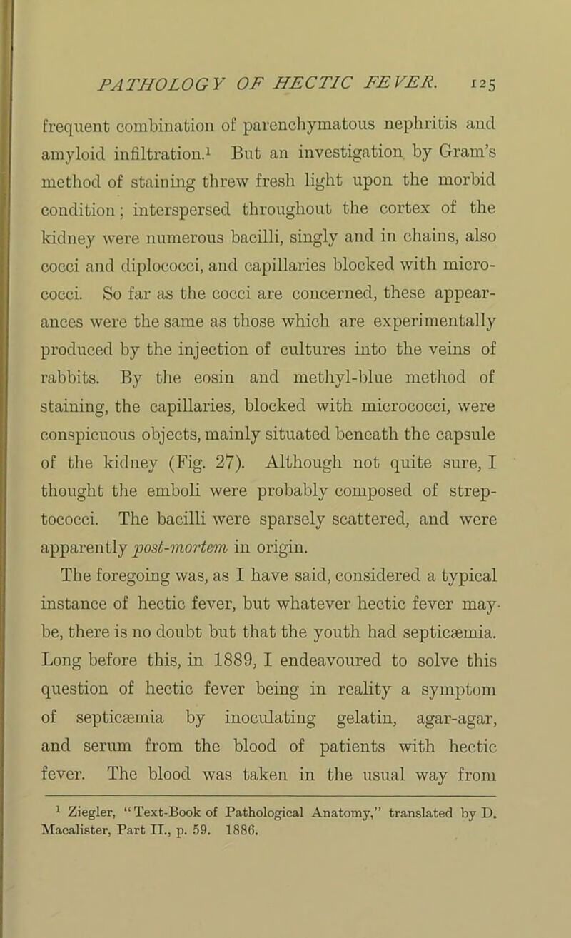 frequent combination of parenchymatous nephritis and amyloid infiltration.1 But an investigation by Gram’s method of staining threw fresh light upon the morbid condition; interspersed throughout the cortex of the kidney were numerous bacilli, singly and in chains, also cocci and diplococci, and capillaries blocked with micro- cocci. So far as the cocci are concerned, these appear- ances were the same as those which are experimentally produced by the injection of cultures into the veins of rabbits. By the eosin and methyl-blue method of staining, the capillaries, blocked with micrococci, were conspicuous objects, mainly situated beneath the capsule of the kidney (Fig. 27). Although not quite sure, I thought the emboli were probably composed of strep- tococci. The bacilli were sparsely scattered, and were apparently post-mortem in origin. The foregoing was, as I have said, considered a typical instance of hectic fever, but whatever hectic fever may- be, there is no doubt but that the youth had septicaemia. Long before this, in 1889, I endeavoured to solve this question of hectic fever being in reality a symptom of septicaemia by inoculating gelatin, agar-agar, and serum from the blood of patients with hectic fever. The blood was taken in the usual way from 1 Ziegler, “ Text-Book of Pathological Anatomy,” translated by D. Macalister, Part II., p. 59. 1886.