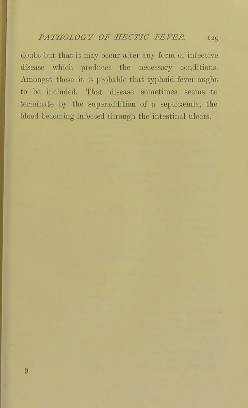 doubt but that it may occur after auy form of infective disease which produces the necessary conditions. Amongst these it is probable that typhoid fever ought to be included. That disease sometimes seems to terminate by the superaddition of a septicaemia, the blood becoming infected through the intestinal ulcers. 0