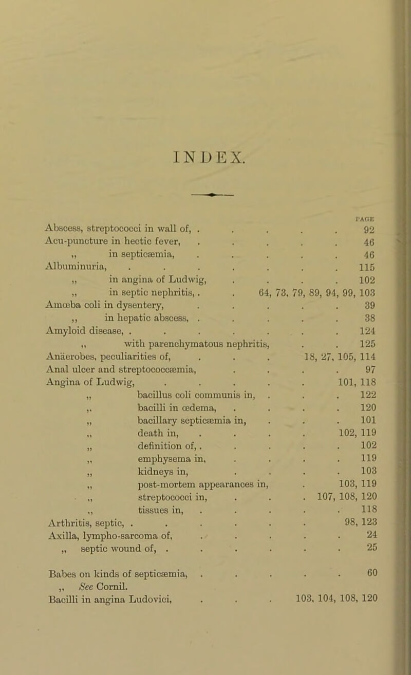 1N D E X. Abscess, streptococci in wall of, . I'AGE 92 Acu-puncture in hectic fever, 46 „ in septicaemia, 46 Albuminuria, ..... 115 „ in angina of Ludwig, 102 „ in septic nephritis,. . 64, 73, 79, 89, 94, 99, 103 Amoeba coli in dysentery, 39 ,, in hepatic abscess, . 38 Amyloid disease, ..... 124 „ with parenchymatous nephritis, 125 Anaerobes, peculiarities of, 18, 27, 105, 114 Anal ulcer and streptococcaemia, 97 Angina of Ludwig, .... 101, 118 „ bacillus coli communis in, 122 ,, bacilli in oedema, 120 „ bacillary septic®mia in, 101 „ death in, 102, 119 „ definition of,. 102 „ emphysema in. 119 „ kidneys in, 103 „ post-mortem appearances in, 103, 119 „ streptococci in, . 107, 108, 120 „ tissues in, 118 Arthritis, septic, ..... 98, 123 Axilla, lympho-sarcoma of, 24 „ septic wound of, . 25 Babes on kinds of septicaemia, 60 ,, See Cornil.