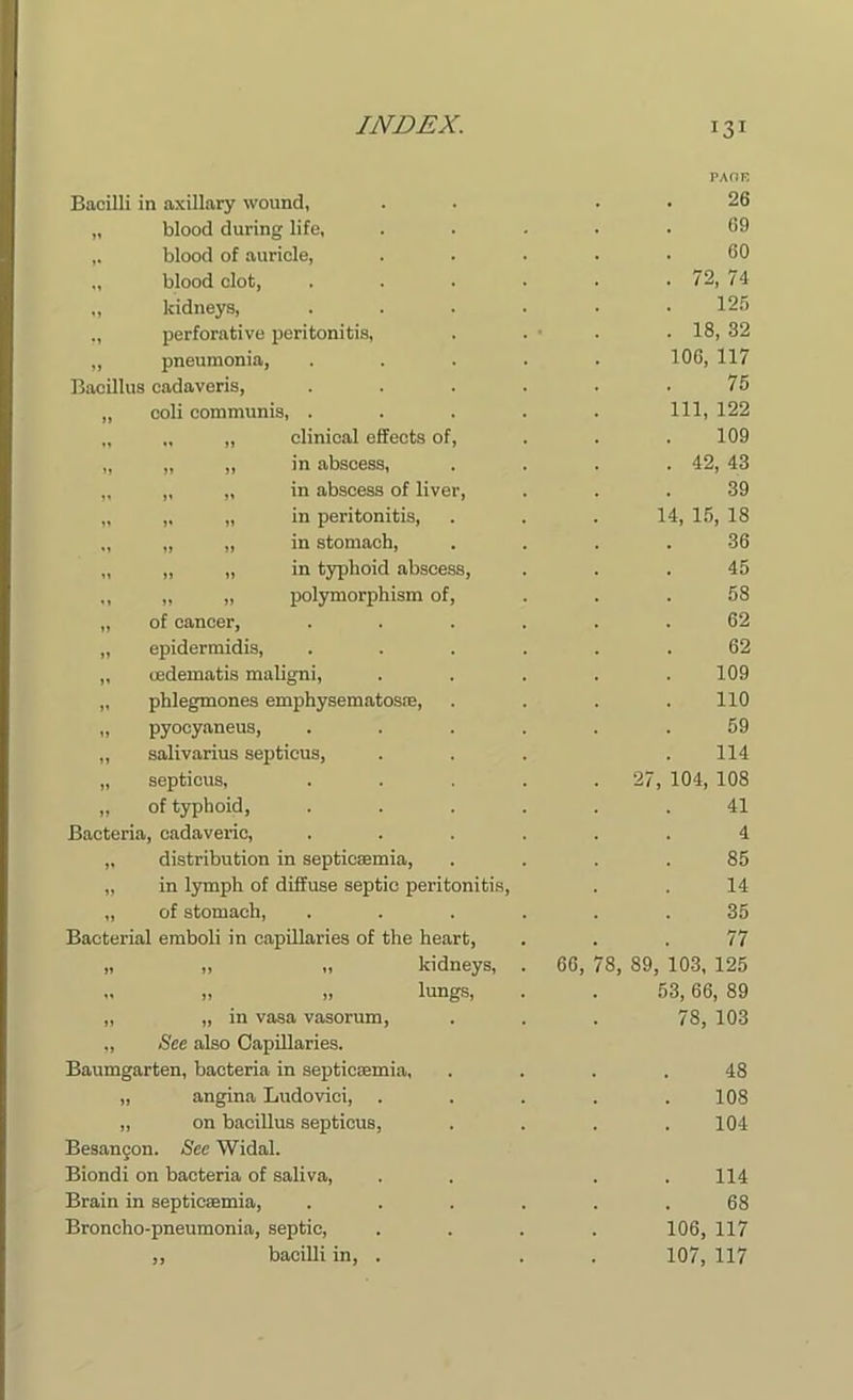 Bacilli in axillary wound, „ blood during life, ,. blood of auricle, „ blood clot, „ kidneys, ., perforative peritonitis, „ pneumonia, Bacillus cadaveris, „ coli communis, . „ „ „ clinical effects of, „ „ „ in abscess, „ „ „ in abscess of liver, „ „ „ in peritonitis, „ „ „ in stomach, „ „ „ in typhoid abscess, ,, „ „ polymorphism of, „ of cancer, „ epidermidis, „ cedematis maligni, „ phlegmones emphysematosae, „ pyocyaneus, „ salivarius septicus, „ septicus, „ of typhoid, Bacteria, cadaveric, „ distribution in septicaemia, „ in lymph of diffuse septic peritonitis, „ of stomach, Bacterial emboli in capillaries of the heart, „ „ „ kidneys, „ „ „ lungs, „ „ in vasa vasorum, „ See also Capillaries. Baumgarten, bacteria in septiccemia, „ angina Ludovici, „ on bacillus septicus, Besancon. See Widal. Biondi on bacteria of saliva, Brain in septicaemia, Broncho-pneumonia, septic, ,, bacilli in, . 66, PACE 26 69 60 72, 74 125 18, 32 106, 117 75 111, 122 109 42, 43 39 14, 15, 18 36 45 58 62 62 109 110 59 114 104, 108 41 4 85 14 35 77 78, 89, 103, 125 53, 66, 89 78, 103 48 108 104 114 68 106, 117 107, 117