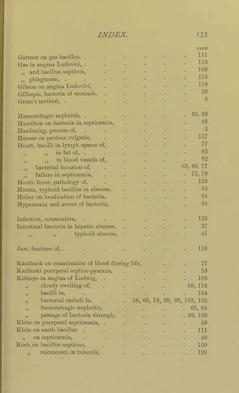 Gartner on gas bacillus, . Gas in angina Ludovici, . ,, and bacillus septicus, ,, phlegmone, . Gibson on angina Ludovici, Gillespie, bacteria of stomach, Gram’s method, . PAGE 111 110 109 110 119 36 3 Haemorrhagic nephritis, . . . . • . 65, 66 Hamilton on bacteria in septicaemia, .... 48 Hardening, process of, Hauser on proteus vulgaris, ..... H7 Heart, bacilli in lymph spaces of, . . . .77 ,, ,, in fat of, . . . ■ • • 83 ,, ,, in blood vessels of, .... 82 ,, bacterial invasion of, . . • 63, 66, 77 ,, failure in septicaemia, . . . . . 75, 79 Hectic fever, pathology of, . . . ■ .123 Hintze, typhoid bacillus in abscess, .... 43 Hilbor on locab'sation of bacteria, .... 84 Hyperaemia and arrest of bacteria, .... 84 Infection, consecutive, ...... 123 Intestinal bacteria in hepatic abscess, .... 37 „ ,, typhoid abscess, .... 41 Jaw, fracture of, . . . . . . . 116 Kanthack on examination of blood during life Karlinski puerperal septico-pyaemia, Kidneys in angina of Ludwig, cloudy swelling of, bacilli in, bacterial emboli in, . . 56, 66, 78, haemorrhagic nephritis, passage of bacteria through, Klebs on puerperal septicaemia, . Klein on earth bacillus . 89, 93, 71 59 103 89, 116 104 103, 105 65, 66 99, 100 49 111 „ on septicaemia, Koch on bacillus septicus, „ micrococci in tubercle, 49 109 128