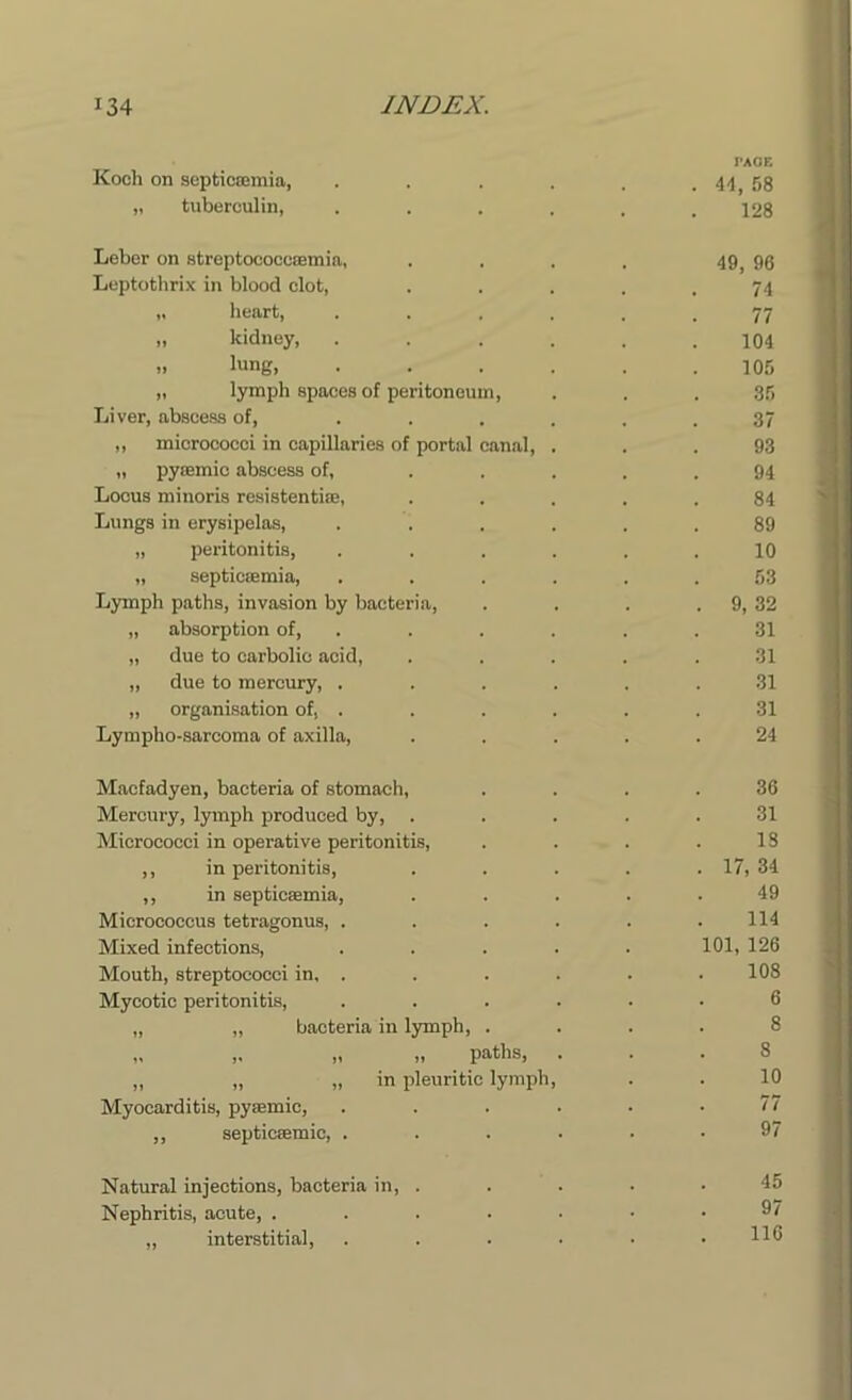 FACE Koch on septicaemia, . . . . . . 44, 58 „ tuberculin, ...... 128 Leber on streptococcaemia, . . . . 49, 96 Leptothrix in blood clot, . . . . . 74 „ heart, ...... 77 „ kidney, ...... 104 >■ lung, ...... 105 „ lymph spaces of peritoneum, . . . 35 Liver, abscess of, . . . . . .37 „ micrococci in capillaries of portal canal, ... 93 „ pyaemic abscess of, ..... 94 Locus minoris resistentiae, ..... 84 Lungs in erysipelas, ...... 89 „ peritonitis, ...... 10 „ septicaemia, ...... 53 Lymph paths, invasion by bacteria, . . . . 9, 32 „ absorption of, . . . . .31 „ due to carbolic acid, ..... 31 „ due to mercury, ...... 31 „ organisation of, . . . . . .31 Lympho-sarcoma of axilla, ..... 24 Macfadyen, bacteria of stomach, .... 36 Mercury, lymph produced by, ..... 31 Micrococci in operative peritonitis, . . . .18 ,, in peritonitis, . . . . . 17, 34 ,, in septicaemia, ..... 49 Micrococcus tetragonus, . . . . . .114 Mixed infections, ..... 101, 126 Mouth, streptococci in, . . . . . . 108 Mycotic peritonitis, ...... 6 „ „ bacteria in lymph, .... 8 „ „ paths, ... 8 „ „ „ in pleuritic lymph, . . 10 Myocarditis, pyaemic, ...... 77 „ septicaemic, ...... 97 Natural injections, bacteria in, . Nephritis, acute, . „ interstitial,