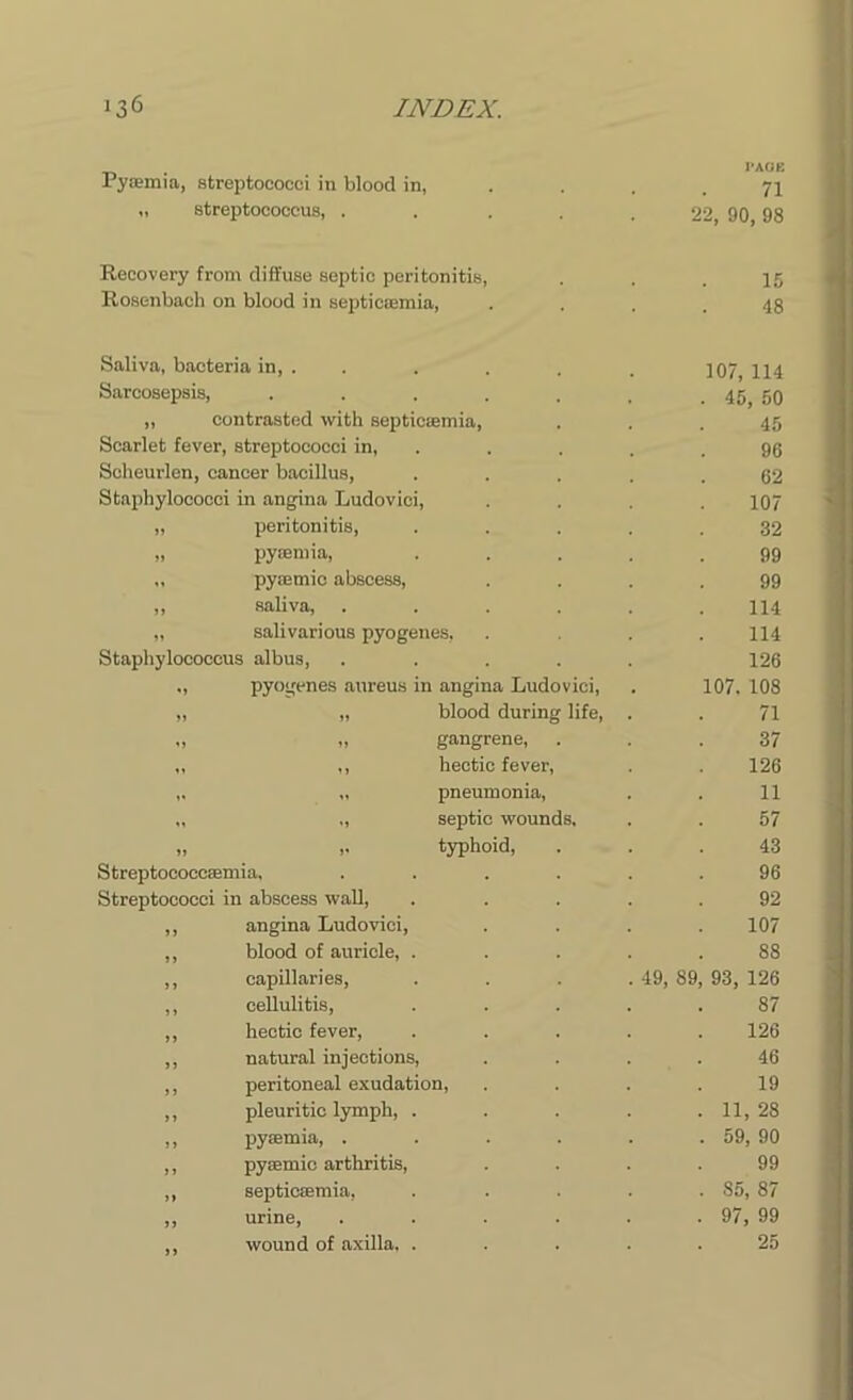 Pyaemia, streptococci in blood in, PAGE 71 „ streptococcus, . 22, 90, 98 Recovery from diffuse septic peritonitis, 15 Rosenbach on blood in septicaemia, 48 Saliva, bacteria in, . 107, 114 Sarcosepsis, ..... . 45, 50 „ contrasted with septicaemia, 45 Scarlet fever, streptococci in, 96 Seheurlen, cancer bacillus, 62 Staphylococci in angina Ludovici, 107 „ peritonitis, 32 „ pyaemia, 99 „ pyaemic abscess, 99 ,, saliva, .... 114 „ salivarious pyogenes, 114 Staphylococcus albus, .... 126 „ pyogenes aureus in angina Ludovici, 107. 108 „ „ blood during life, 71 „ „ gangrene, . 37 ,, ,, hectic fever, 126 ,. „ pneumonia, 11 „ „ septic wounds. 57 „ ,. typhoid, 43 Streptococcaemia. .... 96 Streptococci in abscess wall, 92 ,, angina Ludovici, 107 ,, blood of auricle, . 88 ,, capillaries, . 49, 89, 93, 126 ,, cellulitis, 87 ,, hectic fever, 126 ,, natural injections, 46 ,, peritoneal exudation, 19 ,, pleuritic lymph, . . 11, 28 ,, pyaemia, .... . 59, 90 ,, pyaemic arthritis, 99 ,, septicaemia, . S5, 87 ,, urine, .... . 97, 99 ,, wound of axilla. . 25