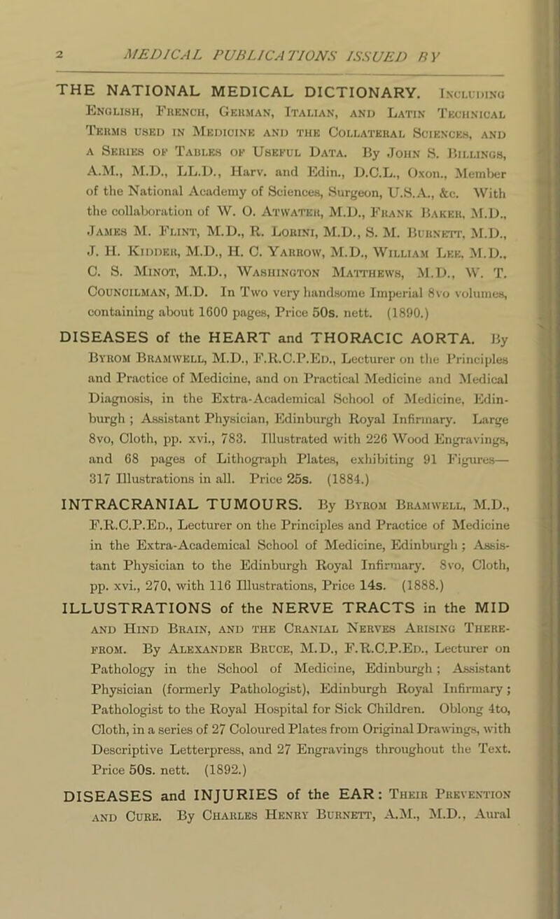 THE NATIONAL MEDICAL DICTIONARY. Including English, French, German, Italian, and Latin Technical Terms used in Medicine and the Collateral Sciences, and a Series of Tables of Useeul Data. By John S. Billings, A.M., M.D., LL.D., Harv. and Edin., D.C.L., Oxon., Member of the National Academy of Sciences, Surgeon, U.S.A., &e. With the collaboration of W. O. Atwater, M.D., Frank Baker, M.D., James M. Flint, M.D., R. Lokini, M.D., S. M. Burnett, M.D., J. H. Kidder, M.D., H. C. Yarrow, M.D., William Lee, M.D., C. S. Minot, M.D., Washington Matthews, M.D., W. T. Councilman, M.D. In Two very handsome Imperial 8vo volumes, containing about 1600 pages, Price 50s. nett. (1890.) DISEASES of the HEART and THORACIC AORTA. By Byrom Bramwell, M.D., F.R.C.P.Ed., Lecturer on the Principles and Practice of Medicine, and on Practical Medicine and Medical Diagnosis, in the Extra-Academical School of Medicine, Edin- burgh ; Assistant Physician, Edinburgh Royal Infirmary. Large 8vo, Cloth, pp. xvi., 783. Illustrated with 226 Wood Engravings, and 68 pages of Lithograph Plates, exhibiting 91 Figures— 317 Illustrations in all. Price 25s. (1884.) INTRACRANIAL TUMOURS. By Byrom Bramwell, M.D., F.R.C.P.Ed., Lecturer on the Principles and Practice of Medicine in the Extra-Academical School of Medicine, Edinburgh ; Assis- tant Physician to the Edinburgh Royal Infirmary. 8vo, Cloth, pp. xvi., 270, with 116 Illustrations, Price 14s. (1888.) ILLUSTRATIONS of the NERVE TRACTS in the MID and Hind Brain, and the Cranial Nerves Arising There- from. By Alexander Bruce, M.D., F.R.C.P.Ed., Lecturer on Pathology in the School of Medicine, Edinburgh; Assistant Physician (formerly Pathologist), Edinburgh Royal Infirmary; Pathologist to the Royal Hospital for Sick Children. Oblong 4to, Cloth, in a series of 27 Coloured Plates from Original Drawings, with Descriptive Letterpress, and 27 Engravings throughout the Text. Price 50s. nett. (1892.) DISEASES and INJURIES of the EAR: Their Prevention and Cure. By Charles Henry Burnett’, A.M., M.D.. Aural