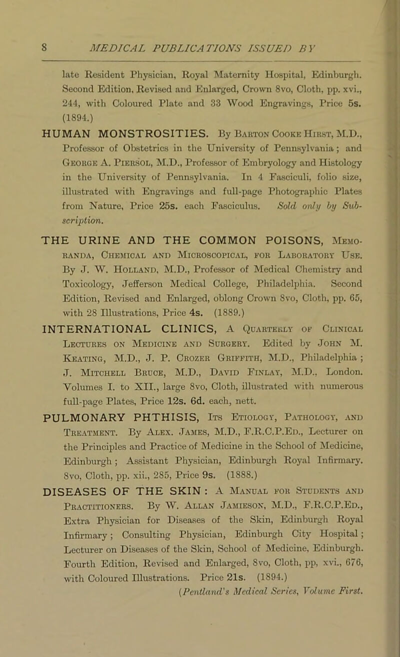 late Resident Physician, Royal Maternity Hospital, Edinburgh. Second Edition, Revised and Enlarged, Crown 8vo, Cloth, pp. xvi., 244, with Coloured Plate and 33 Wood Engravings, Price 5s. (1894.) HUMAN MONSTROSITIES. By Barton Cooke Hirst, M.D., Professor of Obstetrics in the University of Pennsylvania; and George A. Piersol, M.D., Professor of Embryology and Histology in the University of Pennsylvania. In 4 Fasciculi, folio size, illustrated with Engravings and full-page Photographic Plates from Nature, Price 25s. each Fasciculus. Sold only by Sub- scription. THE URINE AND THE COMMON POISONS, Memo- randa, Chemical and Microscopical, for Laboratory Use. By J. W. Holland, M.D., Professor of Medical Chemistry and Toxicology, Jefferson Medical College, Philadelphia. Second Edition, Revised and Enlarged, oblong Crown 8vo, Cloth, pp. 65, with 28 Illustrations, Price 4s. (1889.) INTERNATIONAL CLINICS, A Quarterly of Clinical Lectures on Medicine and Surgery. Edited by John M. Keating, M.D., J. P. Crozer Griffith, M.D., Philadelphia ; ,T. Mitchell Bruce, M.D., David Finlay, M.D., London. Volumes I. to Nil., large 8vo, Cloth, illustrated with numerous full-page Plates, Price 12s. 6d. each, nett. PULMONARY PHTHISIS, Its Etiology, Pathology, and Treatment. By Alex. James, M.D., F.R.C.P.Ed., Lecturer on the Principles and Practice of Medicine in the School of Medicine, Edinburgh; Assistant Physician, Edinburgh Royal Infirmary. 8vo, Cloth, pp. xii., 285, Price 9s. (1888.) DISEASES OF THE SKIN : A Manual for Students and Practitioners. By W. Allan Jamieson, M.D., F.R.C.P.Ed., Extra Physician for Diseases of the Skin, Edinburgh Royal Infirmary; Consulting Physician, Edinburgh City Hospital; Lecturer on Diseases of the Skin, School of Medicine, Edinburgh. Fourth Edition, Revised and Enlarged, 8vo, Cloth, pp, xvi., 676, with Coloured Illustrations. Price 21s. (1894.) (Pentland's Medical Series, Volume First.