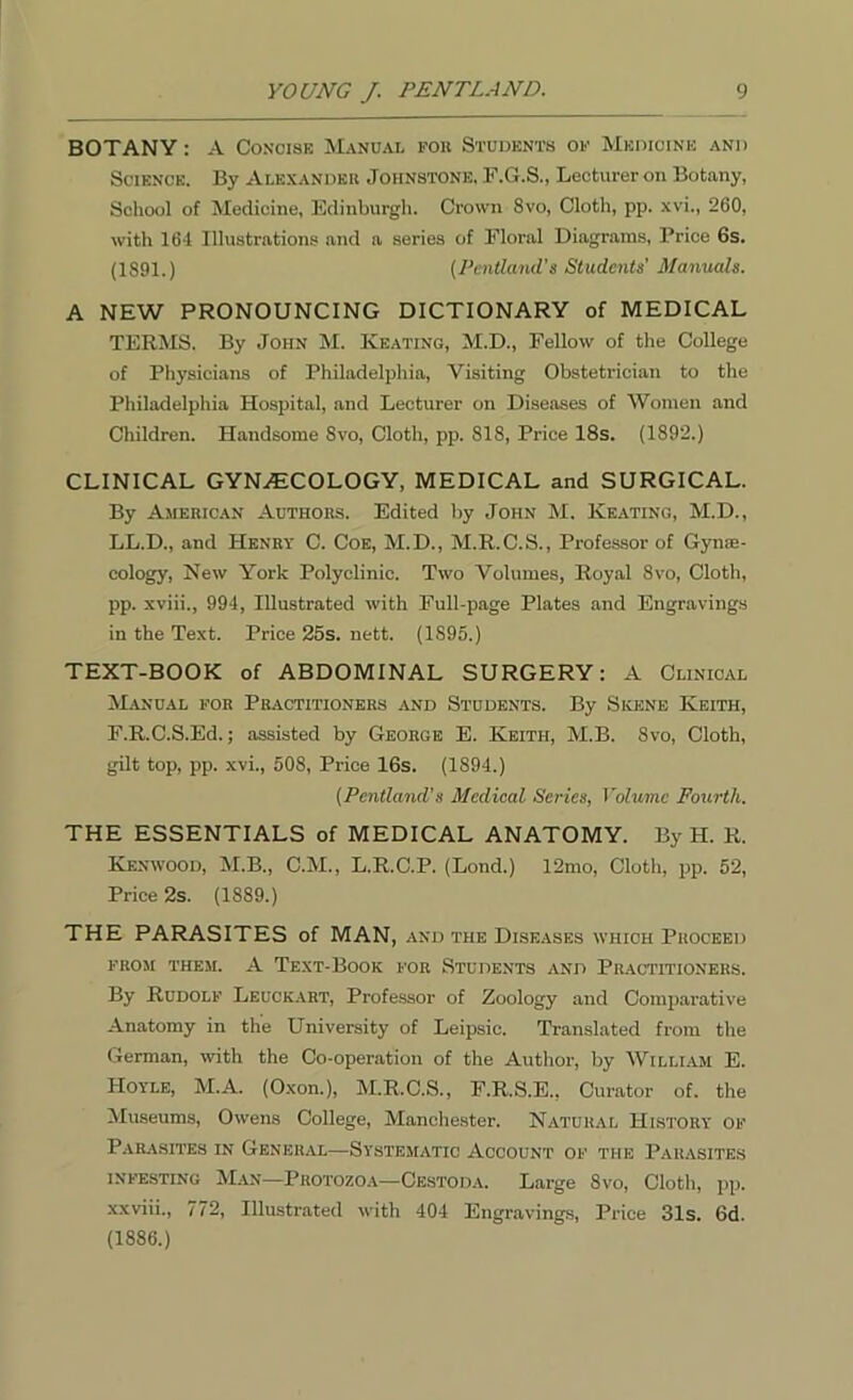 BOTANY: A Concise Manual fob Students of Medicine and Science. By Alexander Johnstone, F.G.S., Lecturer on Botany, School of Medicine, Edinburgh. Crown 8vo, Cloth, pp. xvi., 260, with 164 Illustrations and a series of Floral Diagrams, Price 6s. (1891.) (Penlland's Students' Manuals. A NEW PRONOUNCING DICTIONARY of MEDICAL TERMS. By John M. Keating, M.D., Fellow of the College of Physicians of Philadelphia, Visiting Obstetrician to the Philadelphia Hospital, and Lecturer on Diseases of Women and Children. Handsome 8vo, Cloth, pp. S18, Price 18s. (1892.) CLINICAL GYNAECOLOGY, MEDICAL and SURGICAL. By American Authors. Edited by John M. Keating, M.D., LL.D., and Henry C. Coe, M.D., M.R.C.S., Professor of Gynae- cology, New York Polyclinic. Two Volumes, Royal 8vo, Cloth, pp. xviii., 994, Illustrated with Full-page Plates and Engravings in the Text. Price 25s. nett. (1895.) TEXT-BOOK of ABDOMINAL SURGERY: A Clinical Manual for Practitioners and Students. By Skene Keith, F.R.C.S.Ed.; assisted by George E. Keith, M.B. 8vo, Cloth, gilt top, pp. xvi., 508, Price 16s. (1894.) (Pentland’s Medical Series, Volume Fourth. THE ESSENTIALS of MEDICAL ANATOMY. By H. R. Kenwood, M.B., C.M., L.R.C.P. (Lond.) 12mo, Cloth, pp. 52, Price 2s. (1889.) THE PARASITES of MAN, and the Diseases which Proceed FROM THEM. A TEXT-BOOK FOR STUDENTS AND PRACTITIONERS. By Rudolf Leuckart, Professor of Zoology and Comparative Anatomy in the University of Leipsic. Translated from the German, with the Co-operation of the Author, by William E. Hoyle, M.A. (Oxon.), M.R.C.S., F.R.S.E., Curator of. the Museums, Owens College, Manchester. Natural History of Parasites in General—Systematic Account of the Parasites infesting Man—Protozoa—Cestoda. Large 8vo, Cloth, pp. xxviii., 772, Illustrated with 404 Engravings, Price 31s. 6d. (1886.)