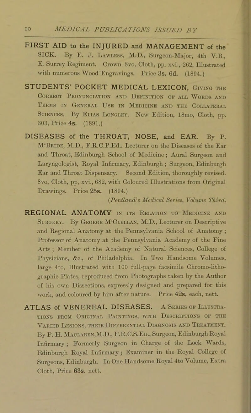 FIRST AID to the INJURED and MANAGEMENT of the SICK. By E. J. Lawless, M.D., Surgeon-Major, 4th Y.B., E. Surrey Regiment. Crown 8vo, Cloth, pp. xvi., 262, Illustrated with numerous Wood Engravings. Price 3s. 6d. (1894.) STUDENTS’ POCKET MEDICAL LEXICON, Giving the Correct Pronunciation and Definition of all Words and Terms in General Use in Medicine and the Collateral Sciences. By Elias Longley. New Edition, 18mo, Cloth, pp. 303, Price 4s. (1891.) DISEASES of the THROAT, NOSE, and EAR. By P. M‘Bride, M.D., E.R.C.P.Ed.. Lecturer on the Diseases of the Ear and Throat, Edinburgh School of Medicine; Aural Surgeon and Laryngologist, Royal Infirmary, Edinburgh ; Surgeon, Edinburgh Ear and Throat Dispensary. Second Edition, thoroughly revised. 8vo, Cloth, pp, xvi., 682, with Coloured Illustrations from Original Drawings. Price 25s. (1894.) (Pentland’s Medical Serial, Volume Third. REGIONAL ANATOMY in its Relation to Medicine and Surgery. By George M'Clellan, M.D., Lecturer on Descriptive and Regional Anatomy at the Pennsylvania School of Anatomy ; Professor of Anatomy at the Pennsylvania Academy of the Fine Arts ; Member of the Academy of Natural Sciences, College of Physicians, &c., of Philadelphia. In Two Handsome Volumes, large 4to, Illustrated with 100 full-page facsimile Chromo-litho- graph ic Plates, reproduced from Photographs taken by the Author of his own Dissections, expressly designed and prepared for this work, and coloured by him after nature. Price 42s. each, nett. ATLAS of VENEREAL DISEASES. A Series of Illustra- tions from Original Paintings, with Descriptions of the Varied Lesions, their Differential Diagnosis and Treatment. By P. H. Maclaren,M.D., F.R.C.S.Ed., Surgeon, Edinburgh Royal Infirmary; Formerly Surgeon in Charge of the Lock Wards, Edinburgh Royal Infirmary; Examiner in the Royal College of Surgeons, Edinburgh. In One Handsome Royal 4to Volume, Extra Cloth, Price 63s. nett.