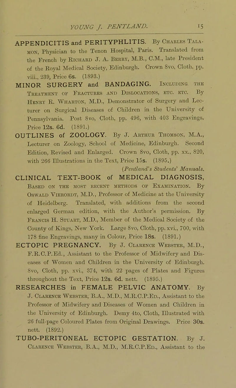 APPENDICITIS and PERITYPHLITIS. By Charles Tala- mon, Physician to the Tenon Hospital, Paris. Translated from the French by Richard J. A. Berry, M.B., C.M., late President of the Royal Medical Society, Edinburgh. Crown 8vo, Cloth, pp. viii., 239, Price 6s. (1893.) MINOR SURGERY and BANDAGING. Including the Treatment op Fractures and Dislocations, etc. etc. By Henry R. Wharton, M.D., Demonstrator of Surgery and Lec- turer on Surgical Diseases of Children in the University of Pennsylvania. Post 8vo, Cloth, pp. 496, with 403 Engravings. Price 12s. 6d. (1S91.) OUTLINES of ZOOLOGY. By J. Arthur Thomson, M.A., Lecturer on Zoology, School of Medicine, Edinburgh. Second Edition, Revised and Enlarged. Crown 8vo, Cloth, pp. xx., 820, with 266 Illustrations in the Text, Price 15s. (1895.) (Pcntland’s Students’ Manuals. CLINICAL TEXT-BOOK of MEDICAL DIAGNOSIS, Based on the most recent methods op Examination. By Oswald Vierordt, M.D., Professor of Medicine at the University of Heidelberg. Translated, with additions from the second enlarged German edition, with the Author’s permission. By Francis H. Stuart, M.D., Member of the Medical Society of the County of Kings, New York. Large 8vo, Cloth, pp. xvi., 700, with 178 fine Engravings, many in Colour, Price 18s. (1891.) ECTOPIC PREGNANCY. By J. Clarence Webster, M.D., F.R.C.P.Ed., Assistant to the Professor of Midwifery and Dis- eases of Women and Children in the University of Edinburgh. 8vo, Cloth, pp. xvi., 374, with 22 pages of Plates and Figures throughout the Text, Price 12s. 6d. nett. (1895.) RESEARCHES in FEMALE PELVIC ANATOMY. By J. Clarence Webster, B.A., M.D., M.R.C.P.Ed., Assistant to the Professor of Midwifery and Diseases of Women and Children in the University of Edinburgh. Demy 4to, Cloth, Illustrated with 26 full-page Coloured Plates from Original Drawings. Price 30s. nett. (1892.) TUBO-PERITONEAL ECTOPIC GESTATION. By J. Clarence Webster, B.A., M.D., M.R.C.P.Ed., Assistant to the