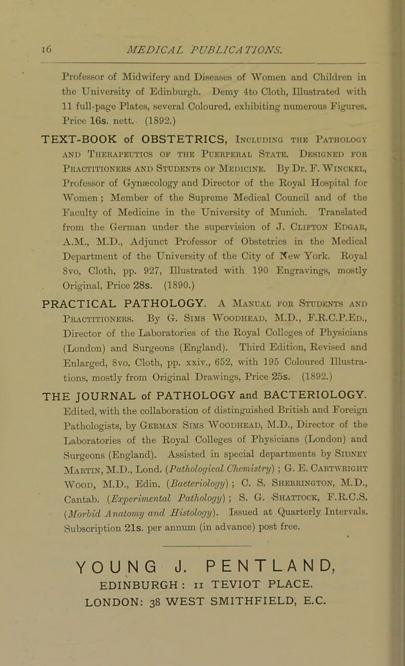 Professor of Midwifery and Diseases of Women and Children in the University of Edinburgh. Demy 4 to Cloth, Illustrated with 11 full-page Plates, several Coloured, exhibiting numerous Figures. Price 16s. nett. (1892.) TEXT-BOOK of OBSTETRICS, Including thk Pathology and Therapeutics of the Puerperal State. Designed for Practitioners and Students of Medicine. By Dr. F. Winckel, Professor of Gynaecology and Director of the Royal Hospital for Women; Member of the Supreme Medical Council and of the Faculty of Medicine in the University of Munich. Translated from the German under the supervision of J. Clifton Edgar, A.M., M.D., Adjunct Professor of Obstetrics in the Medical Department of the University of the City of New York. Royal Svo, Cloth, pp. 927, Illustrated with 190 Engravings, mostly Original, Price 28s. (1890.) PRACTICAL PATHOLOGY. A Manual for Students and Practitioners. By G. Sims Woodhead, M.D., F.R.C.P.Ed., Director of the Laboratories of the Royal Colleges of Physicians (London) and Surgeons (England). Third Edition, Revised and Enlarged, Svo, Cloth, pp. xxiv., 652, with 195 Coloured Illustra- tions, mostly from Original Drawings, Price 25s. (1S92.) THE JOURNAL of PATHOLOGY and BACTERIOLOGY. Edited, with the collaboration of distinguished British and Foreign Pathologists, by German Sims Woodhead, M.D., Director of the Laboratories of the Royal Colleges of Physicians (London) and Surgeons (England). Assisted in special departments by Sidney Martin, M.D., Lond. (Pathological Chemistry); G. E. Cartwright Wood, M.D., Edin. (Bacteriology); C. S. Sherrington, M.D., Cantab. (Experimental Pathology) ; S. G. -Shattock, F.R.C.S. (Morbid. Anatomy and Histology). Issued at Quarterly Intervals. Subscription 21s. per annum (in advance) post free. YOUNG J. PENTLAND, EDINBURGH : ii TEVIOT PLACE. LONDON: 38 WEST SMITHFIELD, E.C.