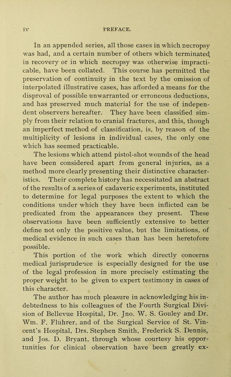 In an appended series, all those eases in which necropsy was had, and a certain number of others which terminated, in recovery or in which necropsy was otherwise impracti- cable, have been collated. This course has permitted the preservation of continuity in the text by the omission of interpolated illustrative cases, has afforded a means for the disproval of possible unwarranted or erroneous deductions, and has preserved much material for the use of indepen- dent observers hereafter. They have been classified sim- ply from their relation to cranial fractures, and this, though an imperfect method of classification, is, by reason of the multiplicity of lesions in individual cases, the only one which has seemed practicable. The lesions which attend pistol-shot wounds of the head have been considered apart from general injuries, as a method more clearly presenting their distinctive character- istics. Their complete history has necessitated an abstract of the results of a series of cadaveric experiments, instituted to determine for legal purposes the extent to which the conditions under which they have been inflicted can be predicated from the appearances they present. These observations have been sufficiently extensive to better define not only the positive value, but the limitations, of medical evidence in such cases than has been heretofore possible. This portion of the work which directly concerns medical jurisprudence is especially designed for the use of the legal profession in more precisely estimating the proper weight to be given to expert testimony in cases of this character. The author has much pleasure in acknowledging his in- debtedness to his colleagues of the Fourth Surgical Divi- sion of Bellevue Hospital, Dr. Jno. W. S. Gouley and Dr. Wm. F. Fluhrer, and of the Surgical Service of St. Vin- cent’s Hospital, Drs. Stephen Smith, Frederick S. Dennis, and Jos. D. Bryant, through whose courtesy his oppor- tunities for clinical observation have been greatly ex-