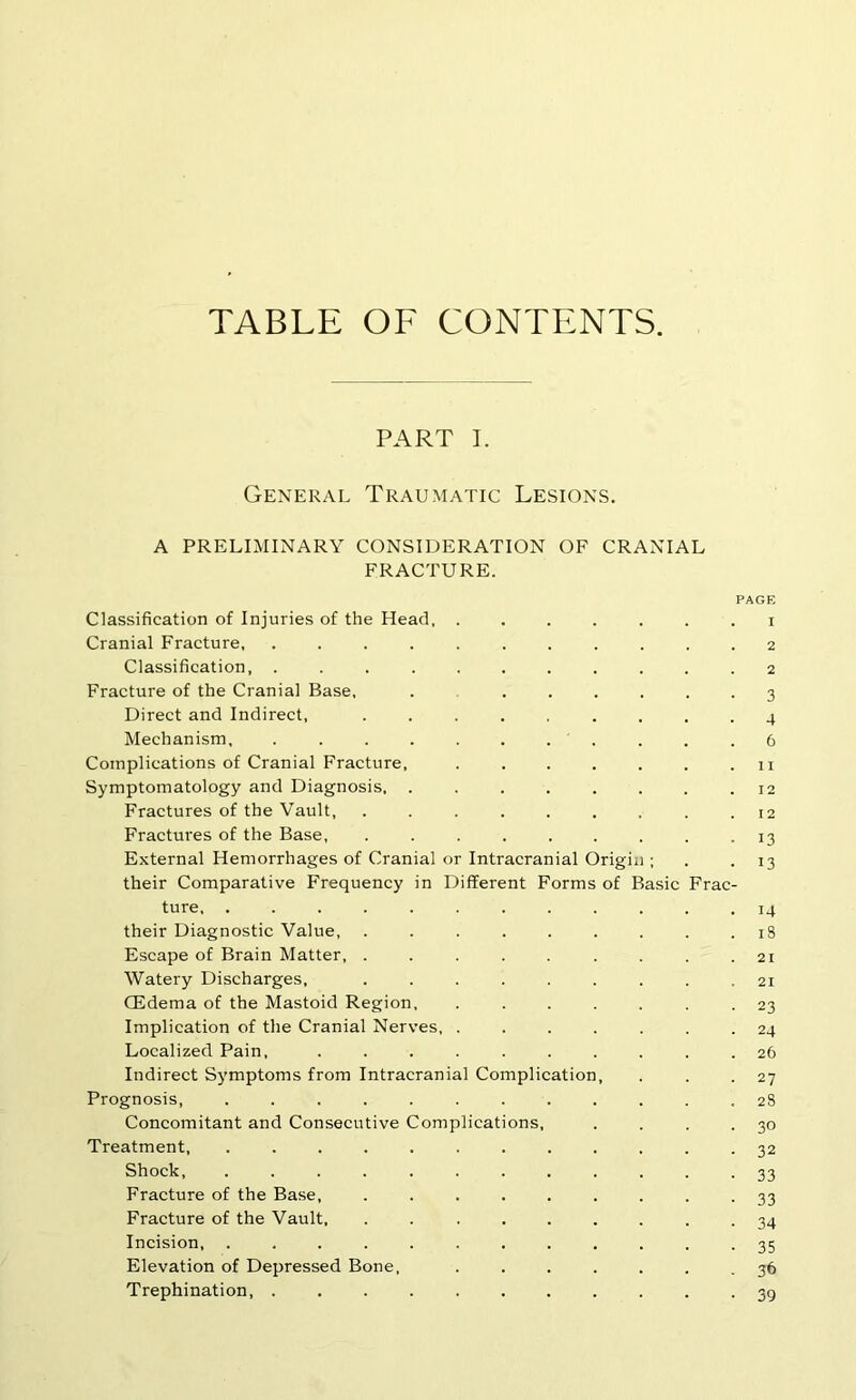 TABLE OF CONTENTS. PART I. General Traumatic Lesions. A PRELIMINARY CONSIDERATION OF CRANIAL FRACTURE. PAGE Classification of Injuries of the Head. ....... i Cranial Fracture 2 Classification, ........... 2 Fracture of the Cranial Base. . ...... 3 Direct and Indirect. ......... 4 Mechanism, . . . . . . . . . . .6 Complications of Cranial Fracture, ii Symptomatology and Diagnosis 12 Fractures of the Vault .12 Fractures of the Base, ......... 13 External Hemorrhages of Cranial or Intracranial Origin ; . . 13 their Comparative Frequency in Different Forms of Basic Frac- ture 14 their Diagnostic Value, ......... 18 Escape of Brain Matter, . . . . . . . . .21 Watery Discharges, 21 CEdema of the Mastoid Region, ....... 23 Implication of the Cranial Nerves 24 Localized Pain, .......... 26 Indirect Symptoms from Intracranial Complication, . . .27 Prognosis, ............ 28 Concomitant and Consecutive Complications, . . . .30 Treatment, ............ 32 Shock, ............ 33 Fracture of the Base, ......... 33 Fracture of the Vault, ......... 34 Incision, ............ 35 Elevation of Depressed Bone, ....... 36 Trephination, 39